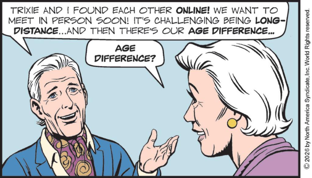 Illustration OCR: TRIXIE AND I FOUND EACH OTHER ONLINE! WE WANT TO MEET IN PERSON SOON! IT'S CHALLENGING BEING LONG- DISTANCE...AND THEN THERE'S OUR AGE DIFFERENCE... AGE DIFFERENCE? © 2026 by North America SyndicateInc. World Rights reserved. TRIXIE AND I FOUND EACH OTHER ONLINE ! WE WANT TO MEET IN PERSON SOON ! IT'S CHALLENGING BEING LONG- DISTANCE ... AND THEN THERE'S OUR AGE DIFFERENCE ... AGE DIFFERENCE ? © 2026 by North America SyndicateInc. World Rights reserved .