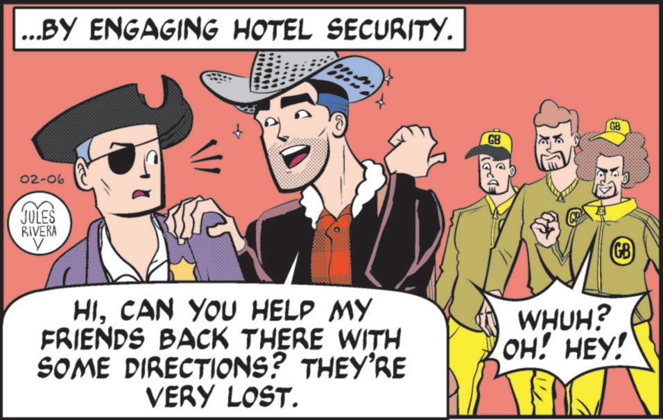 Graphics OCR: ...BY ENGAGING HOTEL SECURITY. 02-06 JULES RIVERA V GB GB HICAN YOU HELP MY FRIENDS BACK THERE WITH SOME DIRECTIONS? THEY'RE VERY LOST. GB WHUH? OH! HEY! ... BY ENGAGING HOTEL SECURITY . 02-06 JULES RIVERA V GB GB HICAN YOU HELP MY FRIENDS BACK THERE WITH SOME DIRECTIONS ? THEY'RE VERY LOST . GB WHUH ? OH ! HEY !