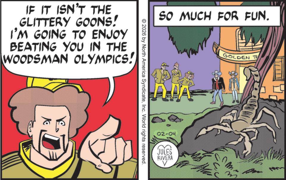 Fiction OCR: IF IT ISN'T THE GLITTERY GOONS! I'M GOING TO ENJOY BEATING YOU IN THE WOODSMAN OLYMPICS! SO MUCH FOR FUN. AJA © 2026 by North America SyndicateInc. World rights reserved. 02-04. JULES RIVERA V GOLDEN TR m IF IT ISN'T THE GLITTERY GOONS ! I'M GOING TO ENJOY BEATING YOU IN THE WOODSMAN OLYMPICS ! SO MUCH FOR FUN . AJA © 2026 by North America SyndicateInc. World rights reserved . 02-04 . JULES RIVERA V GOLDEN TR m