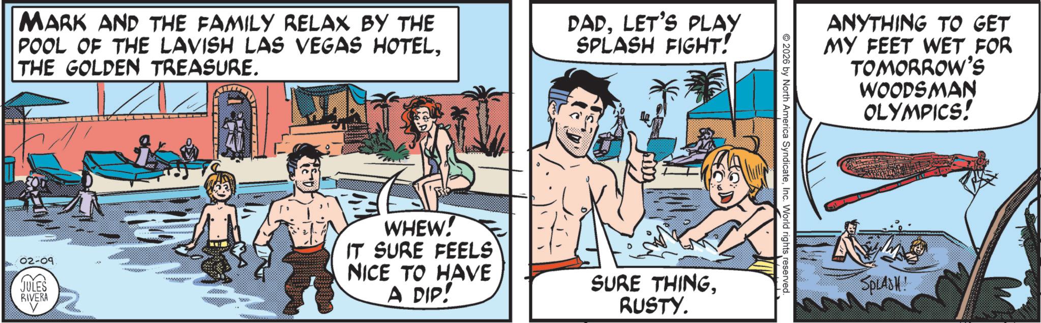 Publication OCR: MARK AND THE FAMILY RELAX BY THE POOL OF THE LAVISH LAS VEGAS HOTELTHE GOLDEN TREASURE. DAD. LET'S PLAY SPLASH FIGHT! 02-09 JULES RIVERA WHEW! IT SURE FEELS NICE TO HAVE A DIP! SURE THINGRUSTY. 2026 by North America SyndicateInc. World rights reserved. ANYTHING TO GET MY FEET WET FOR TOMORROW'S WOODSMAN OLYMPICS! SPLASH! MARK AND THE FAMILY RELAX BY THE POOL OF THE LAVISH LAS VEGAS HOTELTHE GOLDEN TREASURE . DAD . LET'S PLAY SPLASH FIGHT ! 02-09 JULES RIVERA WHEW ! IT SURE FEELS NICE TO HAVE A DIP ! SURE THINGRUSTY . 2026 by North America SyndicateInc. World rights reserved . ANYTHING TO GET MY FEET WET FOR TOMORROW'S WOODSMAN OLYMPICS ! SPLASH !