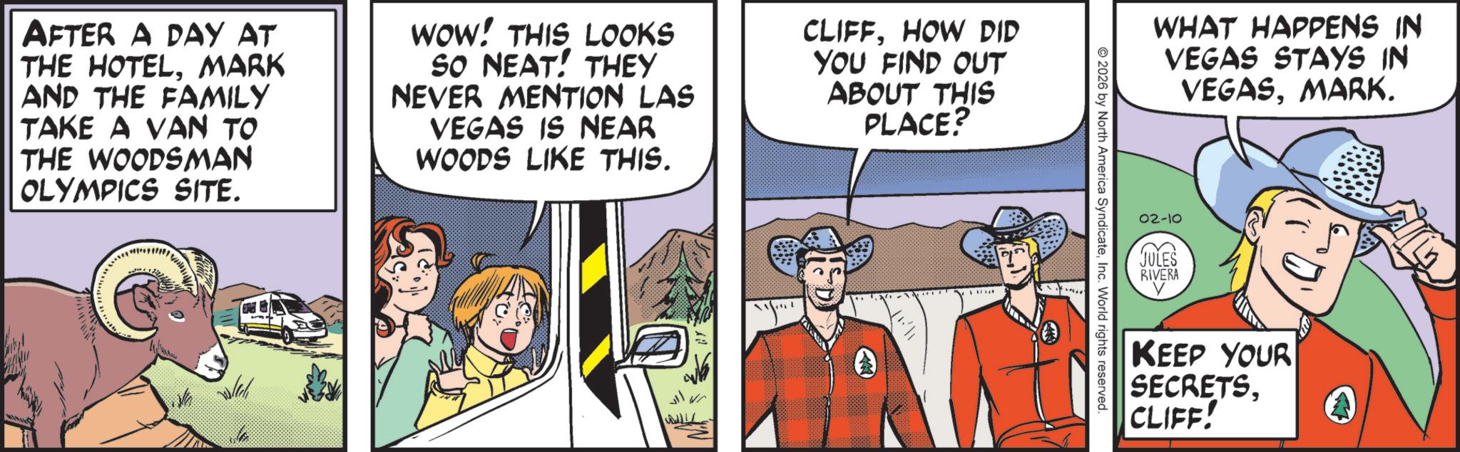 Publication OCR: AFTER A DAY AT THE HOTELMARK AND THE FAMILY TAKE A VAN TO THE WOODSMAN OLYMPICS SITE. WOW! THIS LOOKS SO NEAT! THEY NEVER MENTION LAS VEGAS IS NEAR WOODS LIKE THIS. CLIFFHOW DID YOU FIND OUT ABOUT THIS PLACE? WHAT HAPPENS IN VEGAS STAYS IN VEGASMARK. 02-10 JULES RIVERA © 2026 by North America SyndicateInc. World rights reserved. .0 KEEP YOUR SECRETSCLIFF! A AFTER A DAY AT THE HOTELMARK AND THE FAMILY TAKE A VAN TO THE WOODSMAN OLYMPICS SITE . WOW ! THIS LOOKS SO NEAT ! THEY NEVER MENTION LAS VEGAS IS NEAR WOODS LIKE THIS . CLIFFHOW DID YOU FIND OUT ABOUT THIS PLACE ? WHAT HAPPENS IN VEGAS STAYS IN VEGASMARK . 02-10 JULES RIVERA © 2026 by North America SyndicateInc. World rights reserved . .0 KEEP YOUR SECRETSCLIFF ! A