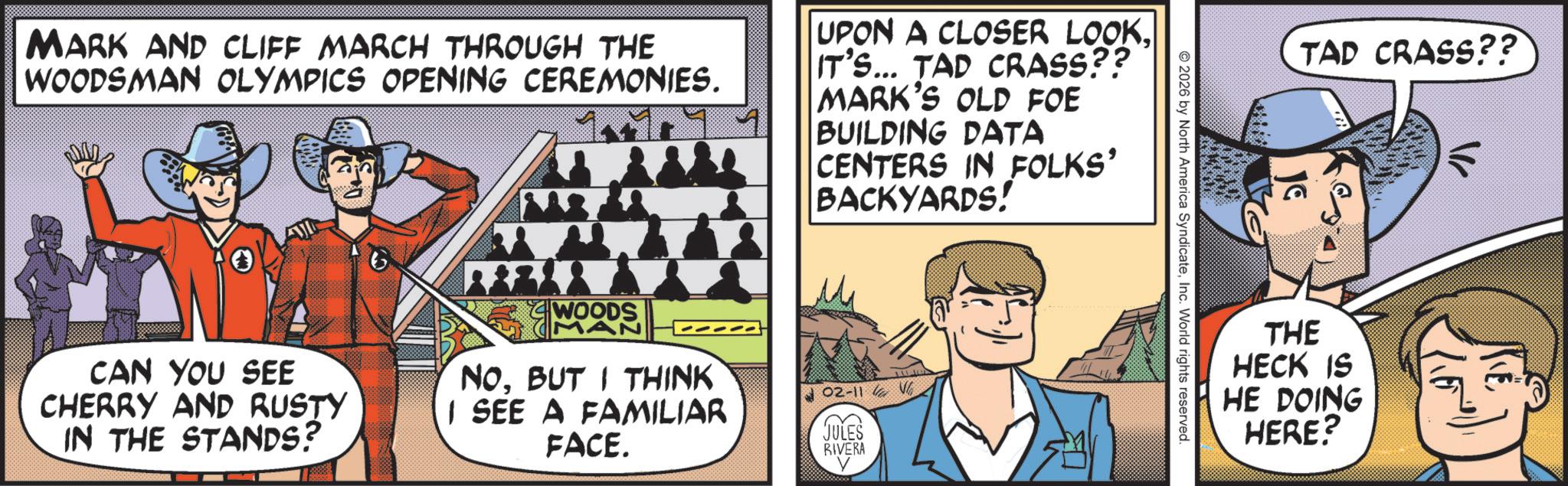 Publication OCR: TAD CRASS?? 2026 by North America SyndicateInc. World rights reserved. MARK AND CLIFF MARCH THROUGH THE WOODSMAN OLYMPICS OPENING CEREMONIES. UPON A CLOSER LOOKIT'S... TAD CRASS?? MARK'S OLD FOE BUILDING DATA CENTERS IN FOLKS' BACKYARDS! CAN YOU SEE CHERRY AND RUSTY IN THE STANDS? WOODS MAN NOBUT I THINK I SEE A FAMILIAR FACE. 02-11 JULES RIVERA V ? THE HECK IS HE DOING HERE? TAD CRASS ?? 2026 by North America SyndicateInc. World rights reserved . MARK AND CLIFF MARCH THROUGH THE WOODSMAN OLYMPICS OPENING CEREMONIES . UPON A CLOSER LOOKIT'S ... TAD CRASS ?? MARK'S OLD FOE BUILDING DATA CENTERS IN FOLKS ' BACKYARDS ! CAN YOU SEE CHERRY AND RUSTY IN THE STANDS ? WOODS MAN NOBUT I THINK I SEE A FAMILIAR FACE . 02-11 JULES RIVERA V ? THE HECK IS HE DOING HERE ?