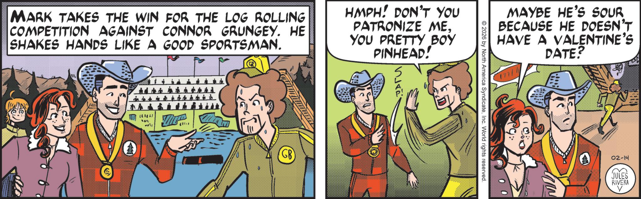 Fictional character OCR: MARK TAKES THE WIN FOR THE LOG ROLLING COMPETITION AGAINST CONNOR GRUNGEY. HE SHAKES HANDS LIKE A GOOD SPORTSMAN. HMPH! DON'T YOU PATRONIZE ME. YOU PRETTY BOY PINHEAD! [61847 " GB MAYBE HE'S SOUR BECAUSE HE DOESN'T HAVE A VALENTINE'S DATE? 2026 by North America SyndicateInc. World rights reserved. 02-14 JULES RIVERA MARK TAKES THE WIN FOR THE LOG ROLLING COMPETITION AGAINST CONNOR GRUNGEY . HE SHAKES HANDS LIKE A GOOD SPORTSMAN . HMPH ! DON'T YOU PATRONIZE ME . YOU PRETTY BOY PINHEAD ! [ 61847 " GB MAYBE HE'S SOUR BECAUSE HE DOESN'T HAVE A VALENTINE'S DATE ? 2026 by North America SyndicateInc. World rights reserved . 02-14 JULES RIVERA