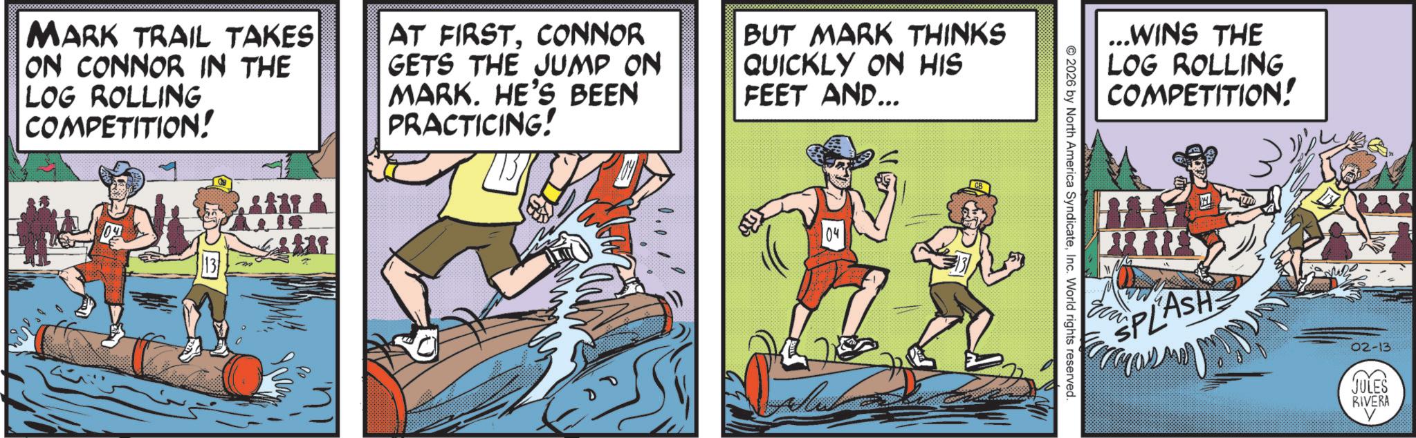 Fictional character OCR: MARK TRAIL TAKES ON CONNOR IN THE LOG ROLLING COMPETITION! AT FIRSTCONNOR GETS THE JUMP ON MARK. HE'S BEEN PRACTICING! BUT MARK THINKS QUICKLY ON HIS FEET AND... 04 © 2026 by North America SyndicateInc. World rights reserved. ...WINS THE LOG ROLLING COMPETITION! H SPLASH 02-13 JULES RIVERA V MARK TRAIL TAKES ON CONNOR IN THE LOG ROLLING COMPETITION ! AT FIRSTCONNOR GETS THE JUMP ON MARK . HE'S BEEN PRACTICING ! BUT MARK THINKS QUICKLY ON HIS FEET AND ... 04 © 2026 by North America SyndicateInc. World rights reserved . ... WINS THE LOG ROLLING COMPETITION ! H SPLASH 02-13 JULES RIVERA V