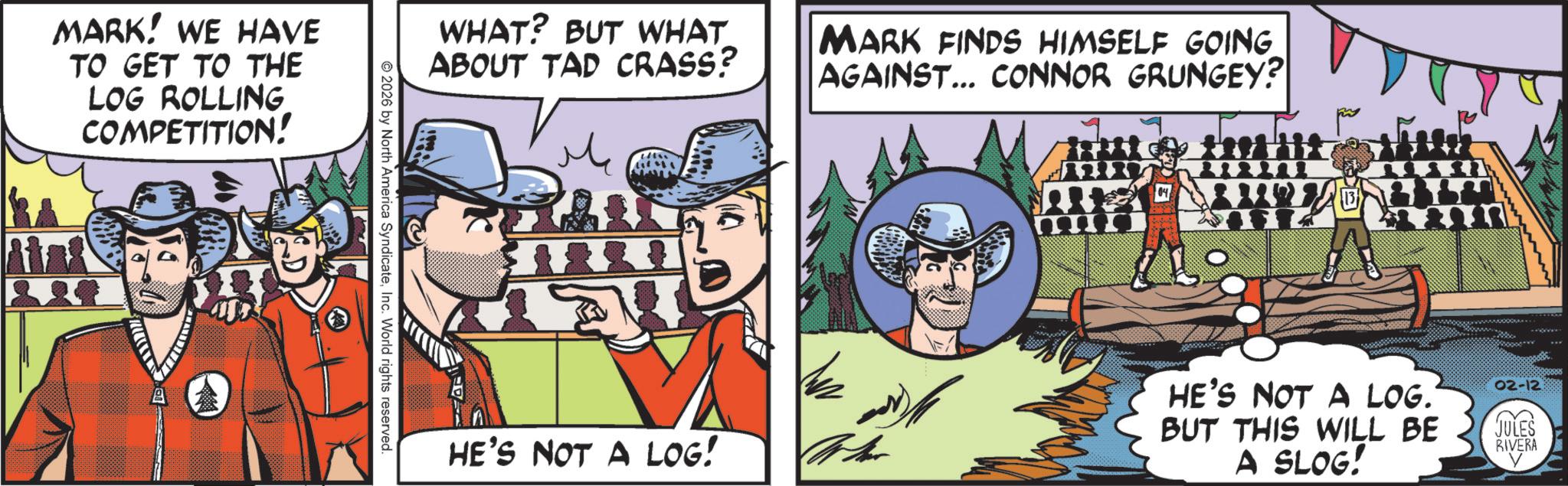 Publication OCR: MARK! WE HAVE TO GET TO THE LOG ROLLING COMPETITION! 22 WHAT? BUT WHAT ABOUT TAD CRASS? MARK FINDS HIMSELF GOING. AGAINST... CONNOR GRUNGEY? 2026 by North America SyndicateInc. World rights reserved. HE'S NOT A LOG! HE'S NOT A LOG. BUT THIS WILL BE A SLOG! 02-12 JULES RIVERA MARK ! WE HAVE TO GET TO THE LOG ROLLING COMPETITION ! 22 WHAT ? BUT WHAT ABOUT TAD CRASS ? MARK FINDS HIMSELF GOING . AGAINST ... CONNOR GRUNGEY ? 2026 by North America SyndicateInc. World rights reserved . HE'S NOT A LOG ! HE'S NOT A LOG . BUT THIS WILL BE A SLOG ! 02-12 JULES RIVERA