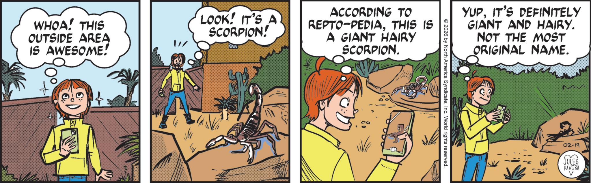Fictional character OCR: WHOA! THIS OUTSIDE AREA IS AWESOME! LOOK! IT'S A SCORPION! ACCORDING TO REPTO-PEDIATHIS IS A GIANT HAIRY SCORPION. Na YUPIT'S DEFINITELY GIANT AND HAIRY. NOT THE MOST ORIGINAL NAME. 2026 by North America SyndicateInc. World rights reserved. VE 02-19 JULES RIVERA WHOA ! THIS OUTSIDE AREA IS AWESOME ! LOOK ! IT'S A SCORPION ! ACCORDING TO REPTO - PEDIATHIS IS A GIANT HAIRY SCORPION . Na YUPIT'S DEFINITELY GIANT AND HAIRY . NOT THE MOST ORIGINAL NAME . 2026 by North America SyndicateInc. World rights reserved . VE 02-19 JULES RIVERA