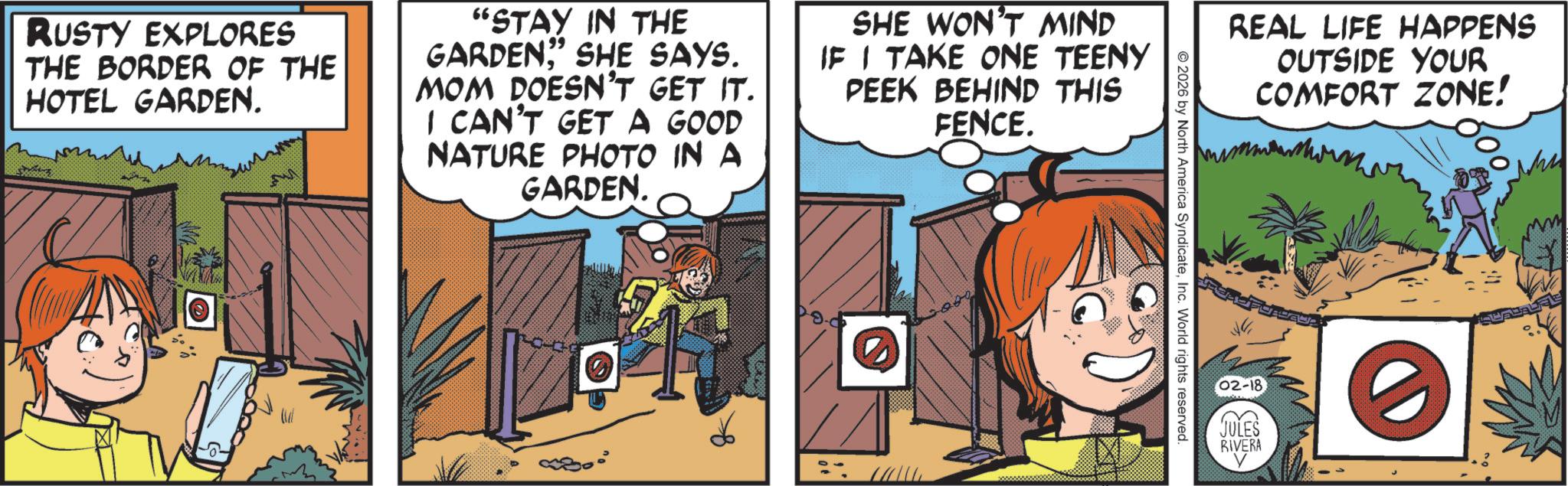 Comics OCR: RUSTY EXPLORES THE BORDER OF THE HOTEL GARDEN. 99 "STAY IN THE GARDEN" SHE SAYS. MOM DOESN'T GET IT. I CAN'T GET A GOOD NATURE PHOTO IN A GARDEN. SHE WON'T MIND IF I TAKE ONE TEENY PEEK BEHIND THIS FENCE. REAL LIFE HAPPENS OUTSIDE YOUR COMFORT ZONE! 2026 by North America SyndicateInc. World rights reserved. 02-18 JULES RIVERA RUSTY EXPLORES THE BORDER OF THE HOTEL GARDEN . 99 " STAY IN THE GARDEN" SHE SAYS . MOM DOESN'T GET IT . I CAN'T GET A GOOD NATURE PHOTO IN A GARDEN . SHE WON'T MIND IF I TAKE ONE TEENY PEEK BEHIND THIS FENCE . REAL LIFE HAPPENS OUTSIDE YOUR COMFORT ZONE ! 2026 by North America SyndicateInc. World rights reserved . 02-18 JULES RIVERA