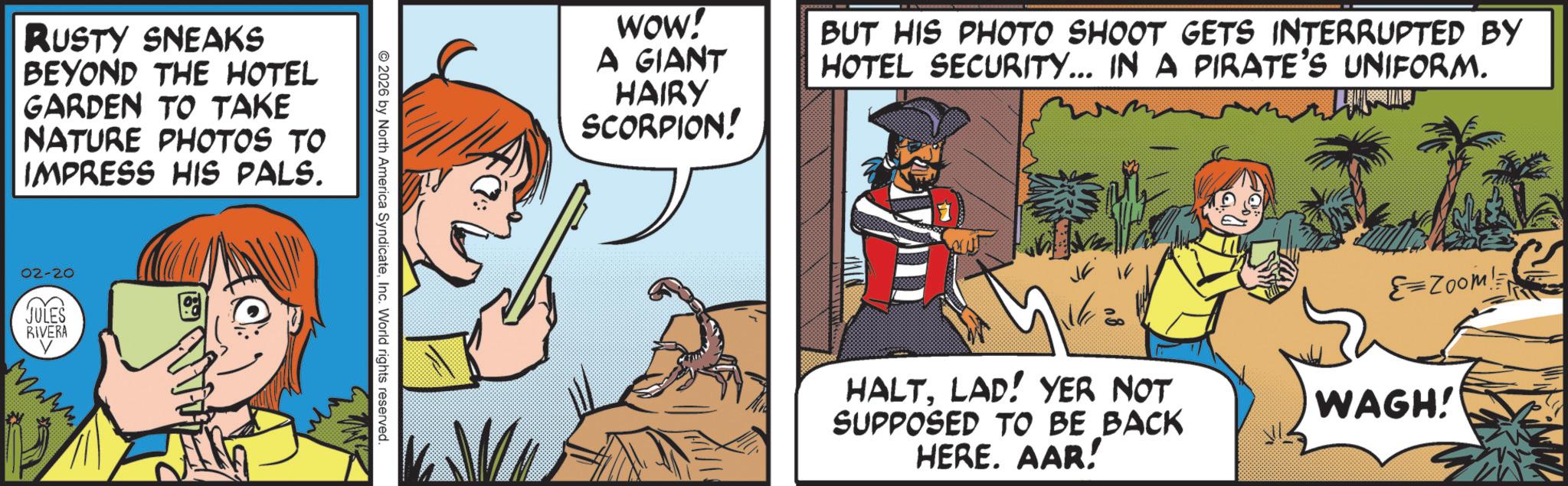Fictional character OCR: RUSTY SNEAKS BEYOND THE HOTEL GARDEN TO TAKE NATURE PHOTOS TO IMPRESS HIS PALS. 02-20 JULES RIVERA V wwww 2026 by North America SyndicateInc. World rights reserved. WOW! A GIANT HAIRY SCORPION! BUT HIS PHOTO SHOOT GETS INTERRUPTED BY HOTEL SECURITY... IN A PIRATE'S UNIFORM. HALTLAD! YER NOT SUPPOSED TO BE BACK HERE. AAR! =Zoom! WAGH! RUSTY SNEAKS BEYOND THE HOTEL GARDEN TO TAKE NATURE PHOTOS TO IMPRESS HIS PALS . 02-20 JULES RIVERA V wwww 2026 by North America SyndicateInc. World rights reserved . WOW ! A GIANT HAIRY SCORPION ! BUT HIS PHOTO SHOOT GETS INTERRUPTED BY HOTEL SECURITY ... IN A PIRATE'S UNIFORM . HALTLAD ! YER NOT SUPPOSED TO BE BACK HERE . AAR ! = Zoom ! WAGH !
