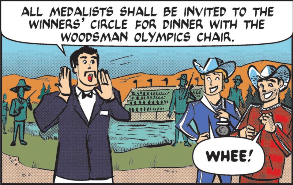 Graphics OCR: ALL MEDALISTS SHALL BE INVITED TO THE WINNERS' CIRCLE FOR DINNER WITH THE WOODSMAN OLYMPICS CHAIR. WHEE! ALL MEDALISTS SHALL BE INVITED TO THE WINNERS ' CIRCLE FOR DINNER WITH THE WOODSMAN OLYMPICS CHAIR . WHEE !