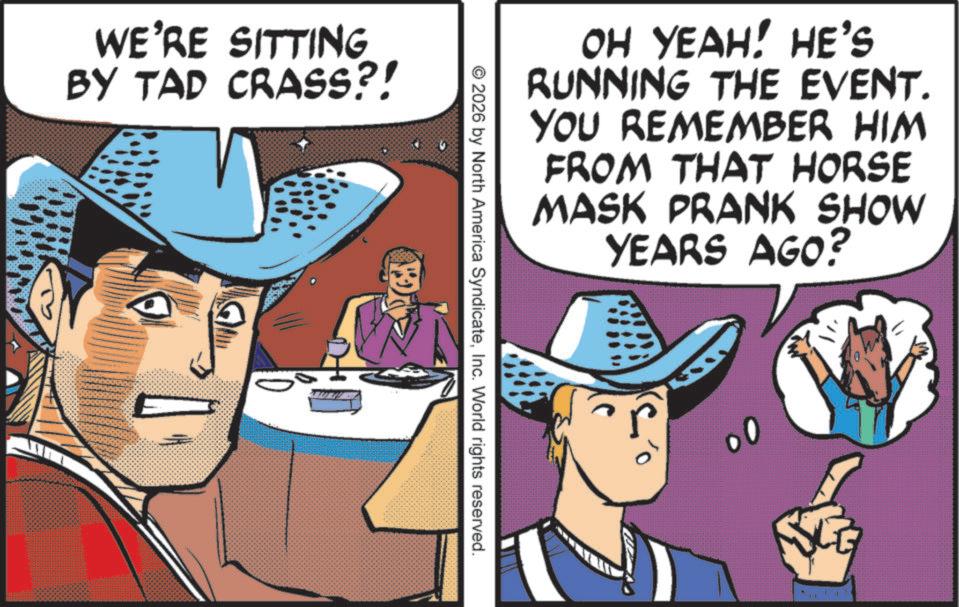 Cowboy hat OCR: WE'RE SITTING BY TAD CRASS?! OH YEAH! HE'S RUNNING THE EVENT. YOU REMEMBER HIM FROM THAT HORSE MASK PRANK SHOW YEARS AGO? © 2026 by North America SyndicateInc. World rights reserved. WE'RE SITTING BY TAD CRASS ?! OH YEAH ! HE'S RUNNING THE EVENT . YOU REMEMBER HIM FROM THAT HORSE MASK PRANK SHOW YEARS AGO ? © 2026 by North America SyndicateInc. World rights reserved .