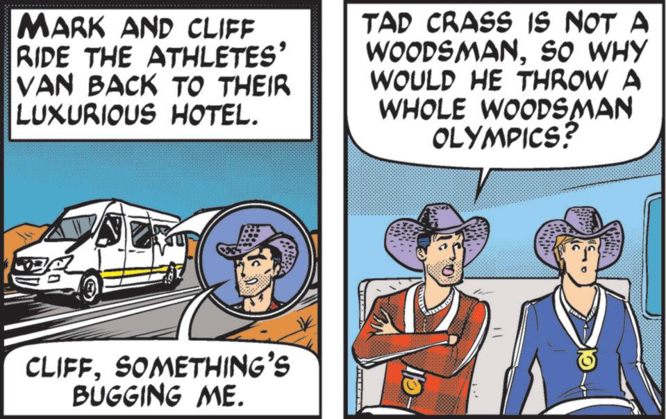 Advertising OCR: MARK AND CLIFF RIDE THE ATHLETES' VAN BACK TO THEIR LUXURIOUS HOTEL. TAD CRASS IS NOT A WOODSMANSO WHY WOULD HE THROW A WHOLE WOODSMAN OLYMPICS. MAN CLIFFSOMETHING'S BUGGING ME. Cl MARK AND CLIFF RIDE THE ATHLETES ' VAN BACK TO THEIR LUXURIOUS HOTEL . TAD CRASS IS NOT A WOODSMANSO WHY WOULD HE THROW A WHOLE WOODSMAN OLYMPICS . MAN CLIFFSOMETHING'S BUGGING ME . Cl