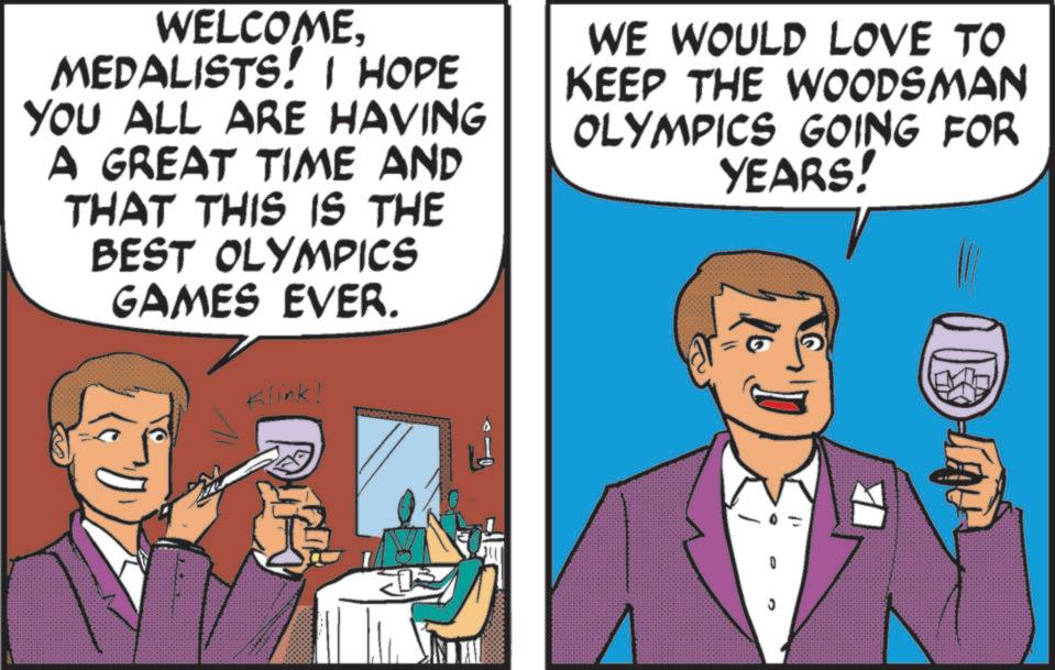 Comic book OCR: WELCOMEMEDALISTS! I HOPE YOU ALL ARE HAVING A GREAT TIME AND THAT THIS IS THE BEST OLYMPICS GAMES EVER. Klink! WE WOULD LOVE TO KEEP THE WOODSMAN OLYMPICS GOING FOR YEARS! WELCOMEMEDALISTS ! I HOPE YOU ALL ARE HAVING A GREAT TIME AND THAT THIS IS THE BEST OLYMPICS GAMES EVER . Klink ! WE WOULD LOVE TO KEEP THE WOODSMAN OLYMPICS GOING FOR YEARS !