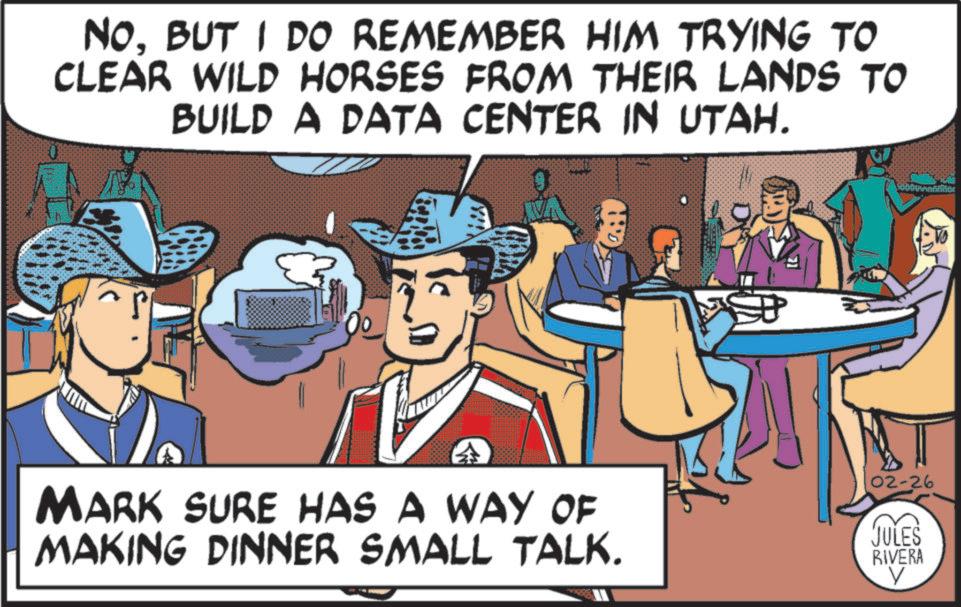 Publication OCR: NO. BUT I DO REMEMBER HIM TRYING TO CLEAR WILD HORSES FROM THEIR LANDS TO BUILD A DATA CENTER IN UTAH. MARK SURE HAS A WAY OF MAKING DINNER SMALL TALK. 02-26 JULES RIVERA V NO . BUT I DO REMEMBER HIM TRYING TO CLEAR WILD HORSES FROM THEIR LANDS TO BUILD A DATA CENTER IN UTAH . MARK SURE HAS A WAY OF MAKING DINNER SMALL TALK . 02-26 JULES RIVERA V