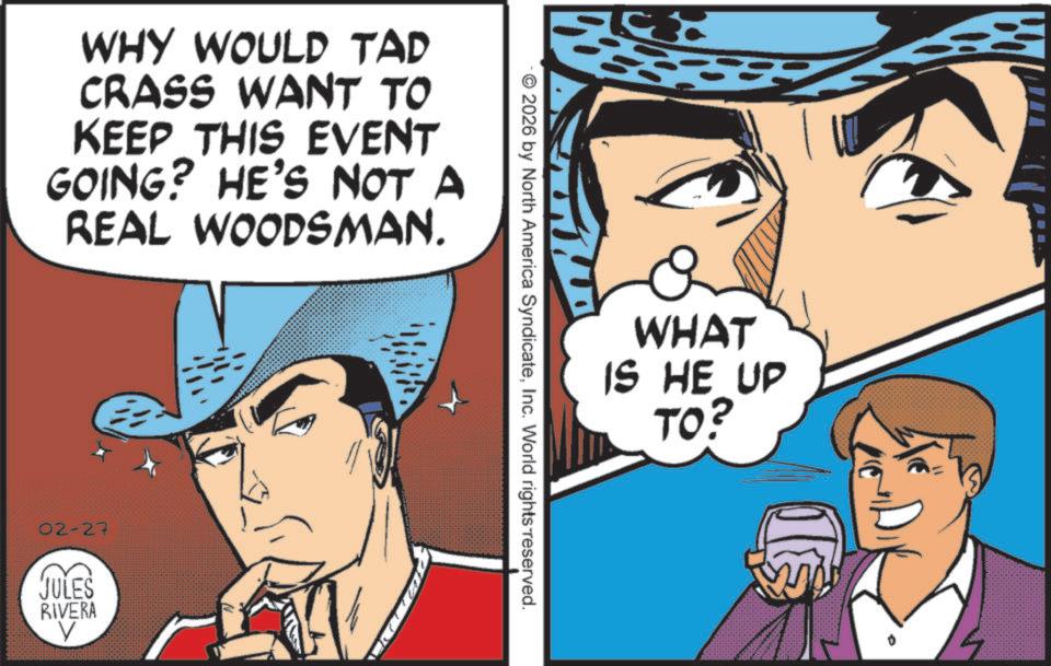 Poster OCR: WHY WOULD TAD CRASS WANT TO KEEP THIS EVENT GOING? HE'S NOT A REAL WOODSMAN. 02-27 JULES RIVERA 2026 by North America SyndicateInc. World rights reserved. WHAT IS HE UP TO? WHY WOULD TAD CRASS WANT TO KEEP THIS EVENT GOING ? HE'S NOT A REAL WOODSMAN . 02-27 JULES RIVERA 2026 by North America SyndicateInc. World rights reserved . WHAT IS HE UP TO ?