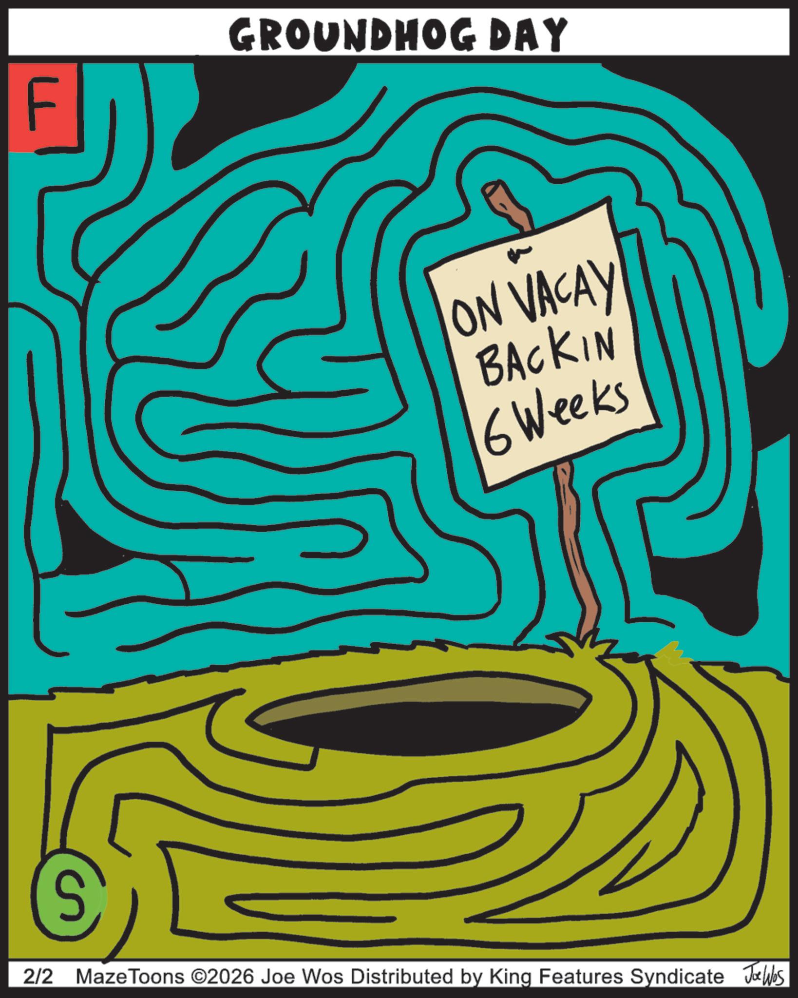 Handwriting OCR: GROUNDHOG DAY ON VACAY BACKIN 6 Weeks S 2/2 MazeToons ©2026 Joe Wos Distributed by King Features Syndicate Joe Was GROUNDHOG DAY ON VACAY BACKIN 6 Weeks S 2/2 MazeToons © 2026 Joe Wos Distributed by King Features Syndicate Joe Was