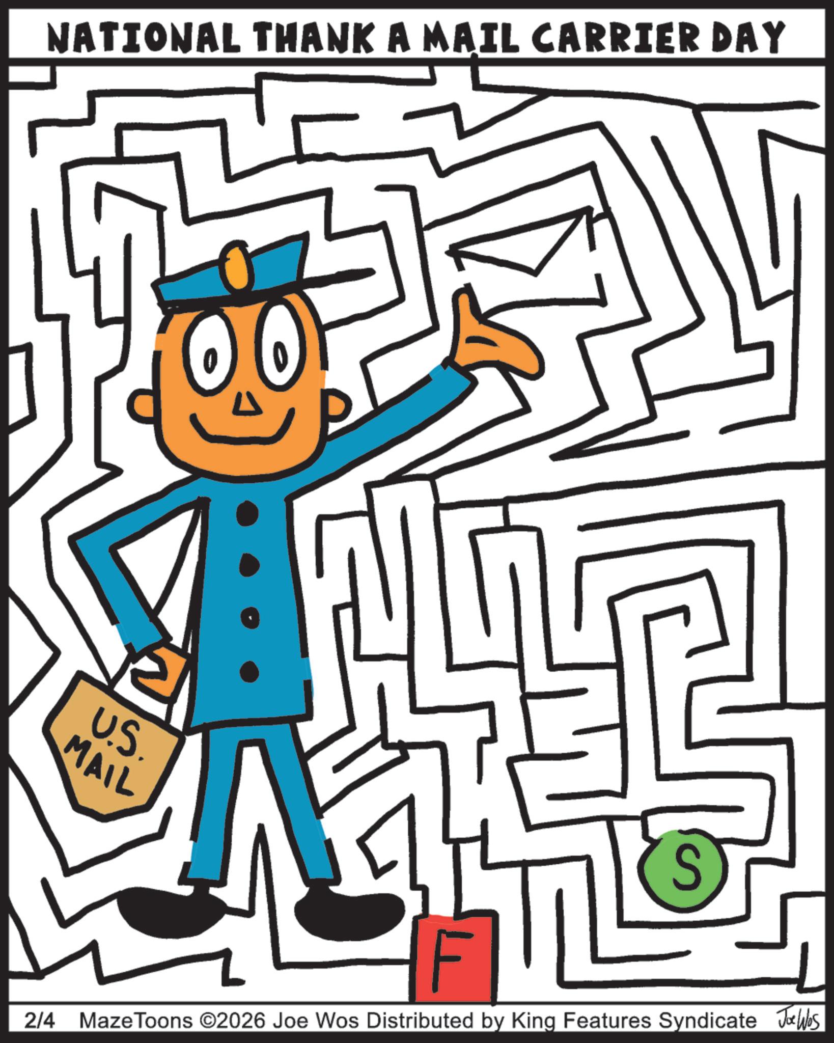 Clip art OCR: NATIONAL THANK A MAIL CARRIER DAY U.S. MAIL S F 2/4 MazeToons ©2026 Joe Wos Distributed by King Features Syndicate Jobs NATIONAL THANK A MAIL CARRIER DAY U.S. MAIL S F 2/4 MazeToons © 2026 Joe Wos Distributed by King Features Syndicate Jobs