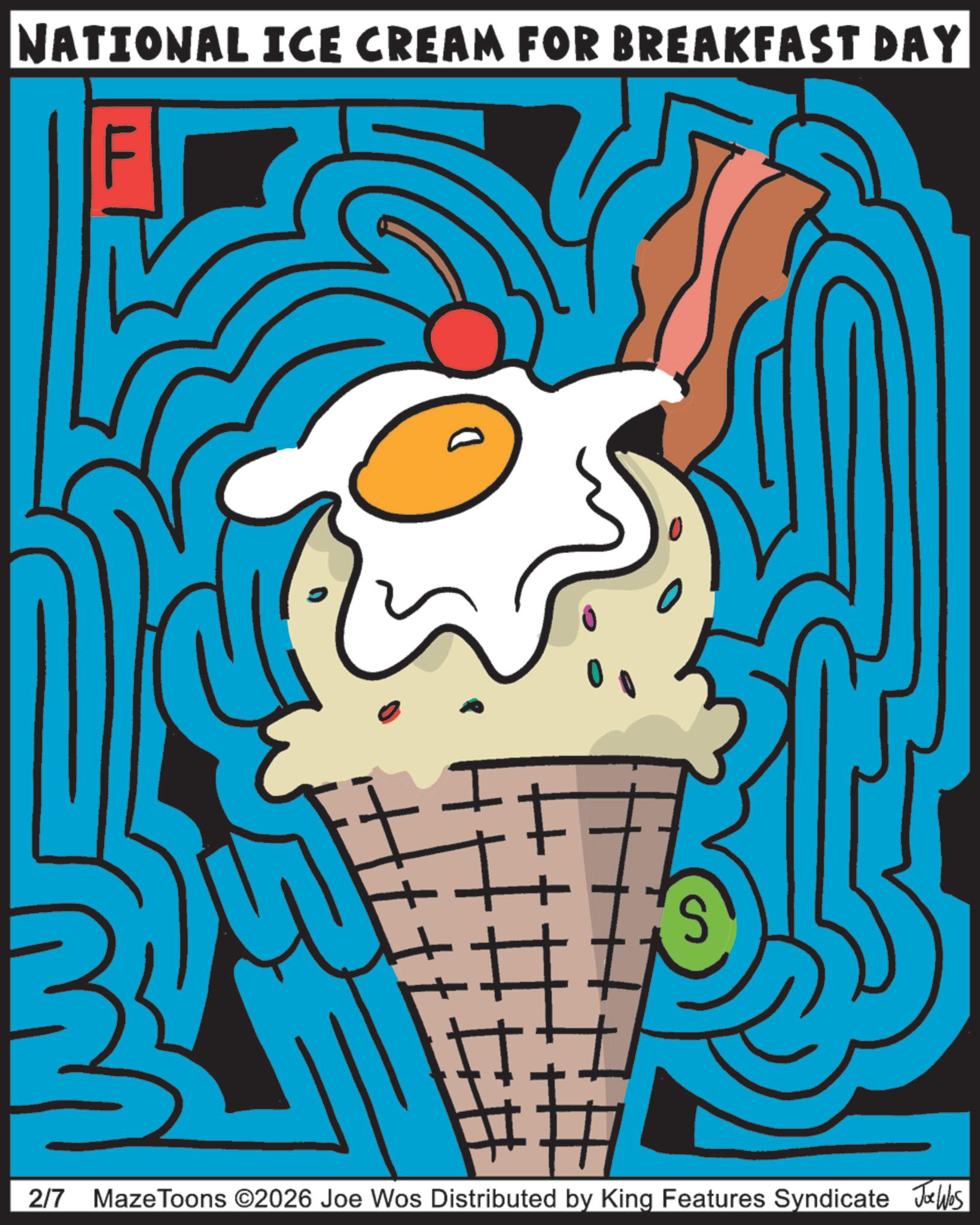 Clip art OCR: NATIONAL ICE CREAM FOR BREAKFAST DAY 2/7 Maze Toons ©2026 Joe Wos Distributed by King Features Syndicate Jobs NATIONAL ICE CREAM FOR BREAKFAST DAY 2/7 Maze Toons © 2026 Joe Wos Distributed by King Features Syndicate Jobs