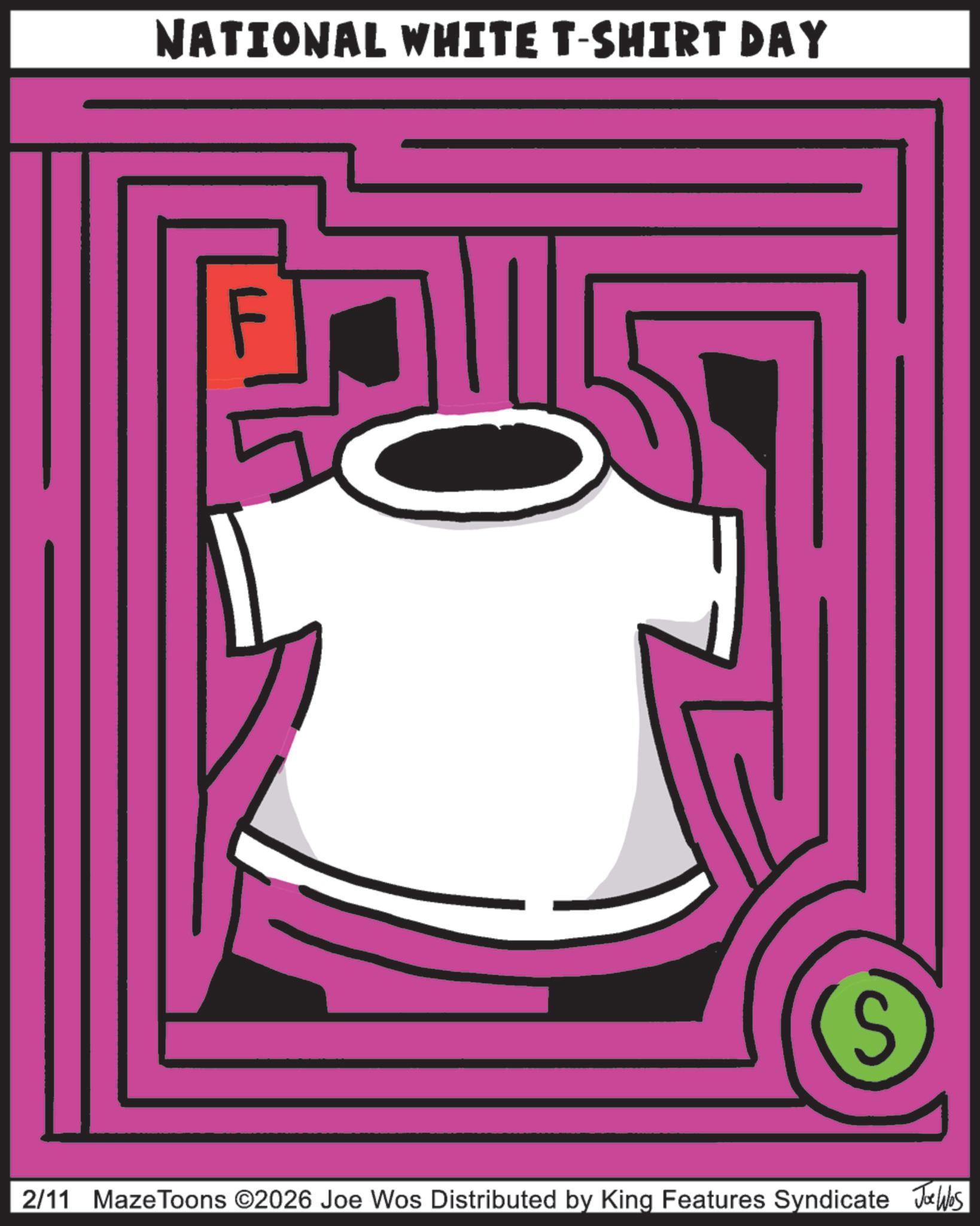 Graphic design OCR: NATIONAL WHITE T-SHIRT DAY S 2/11 Maze Toons ©2026 Joe Wos Distributed by King Features Syndicate Joe Was NATIONAL WHITE T - SHIRT DAY S 2/11 Maze Toons © 2026 Joe Wos Distributed by King Features Syndicate Joe Was