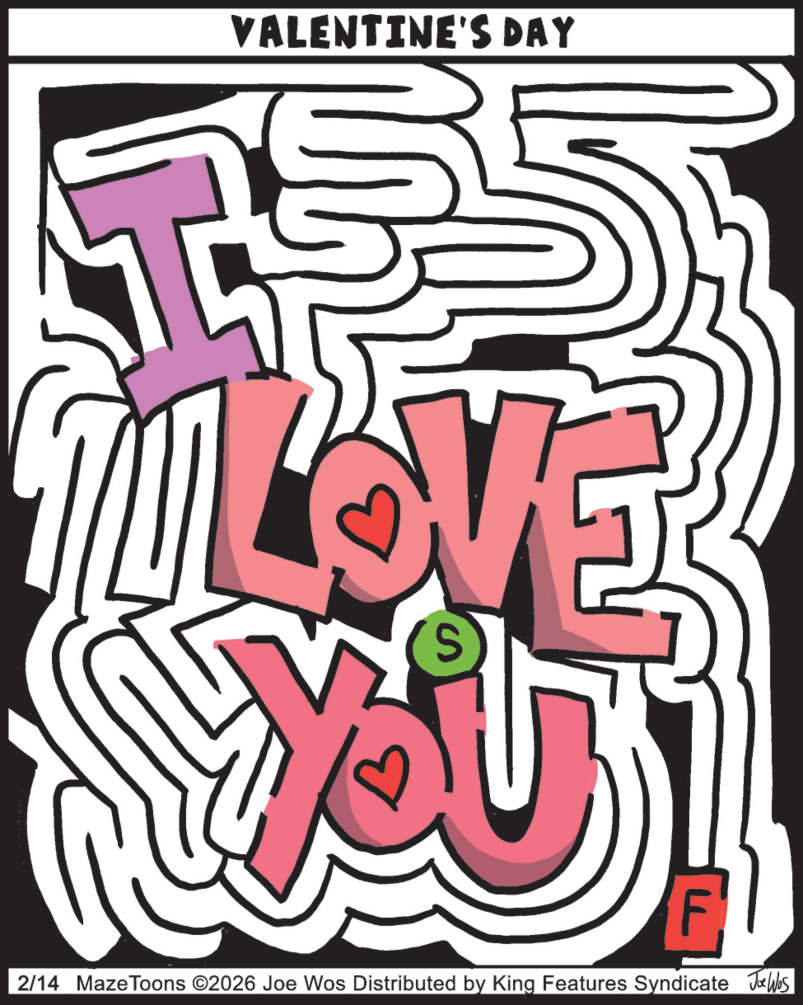 Heart OCR: VALENTINE'S DAY LOVE S F 2/14 MazeToons ©2026 Joe Wos Distributed by King Features Syndicate Joe Wes VALENTINE'S DAY LOVE S F 2/14 MazeToons © 2026 Joe Wos Distributed by King Features Syndicate Joe Wes