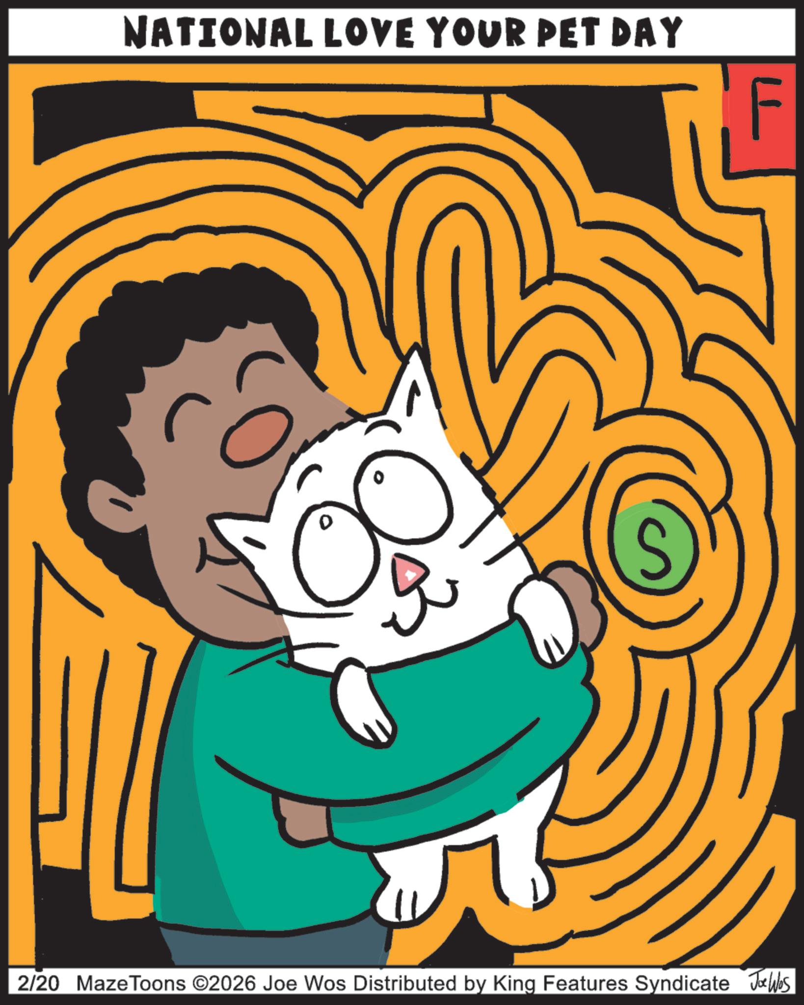 Fiction OCR: NATIONAL LOVE YOUR PET DAY 2/20 MazeToons ©2026 Joe Wos Distributed by King Features Syndicate Joe Wes NATIONAL LOVE YOUR PET DAY 2/20 MazeToons © 2026 Joe Wos Distributed by King Features Syndicate Joe Wes