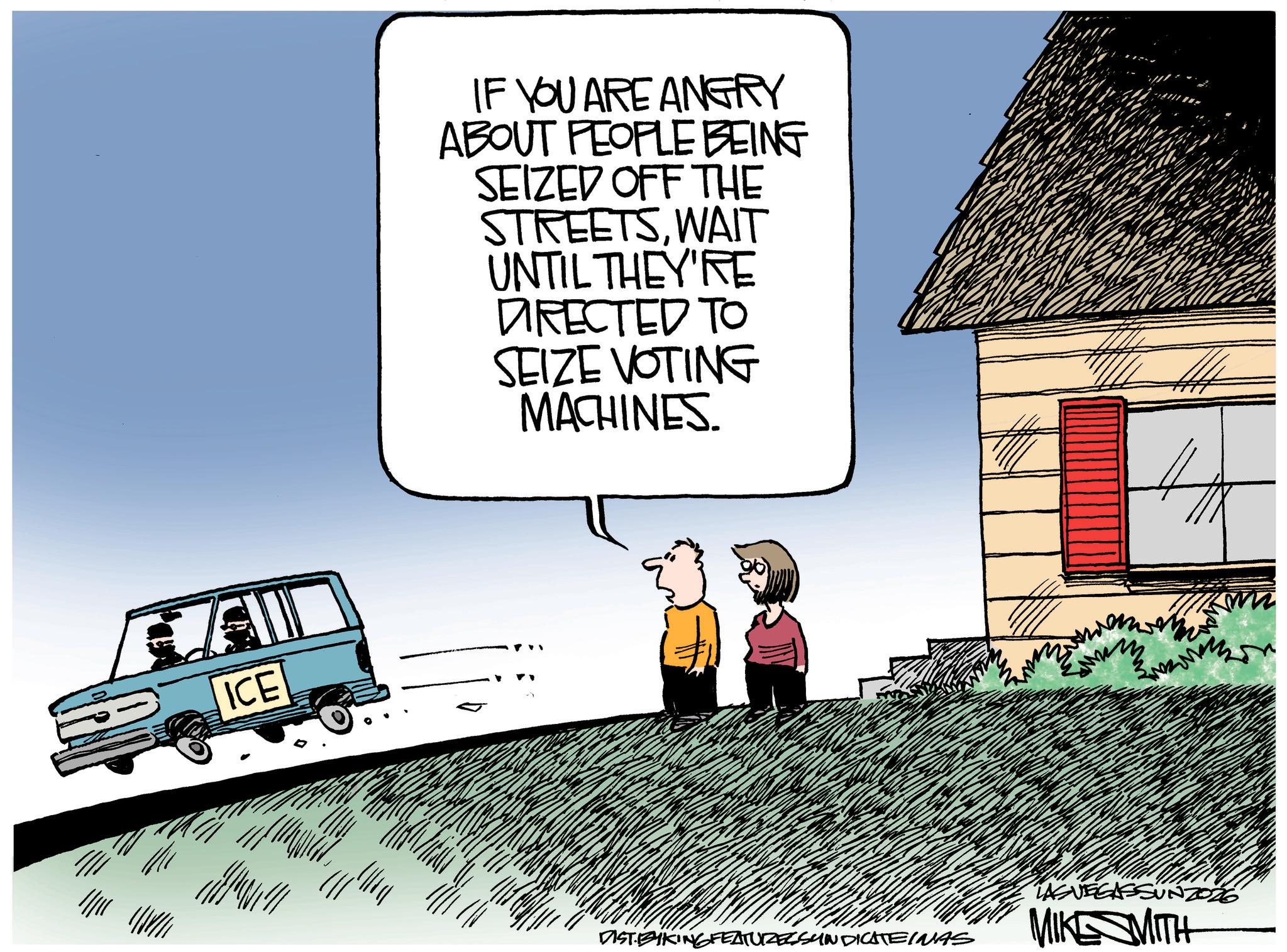 Fiction OCR: ICE IF YOU ARE ANGRY ABOUT PEOPLE BEING SEIZED OFF THE STREETSWAIT UNTIL THEY'RE DIRECTED TO SEIZE VOTING MACHINES DISTBYKING FEATURES SYNDICATEINAS LAS VEGASSUNZ026 MIKE MITH ICE IF YOU ARE ANGRY ABOUT PEOPLE BEING SEIZED OFF THE STREETSWAIT UNTIL THEY'RE DIRECTED TO SEIZE VOTING MACHINES DISTBYKING FEATURES SYNDICATEINAS LAS VEGASSUNZ026 MIKE MITH