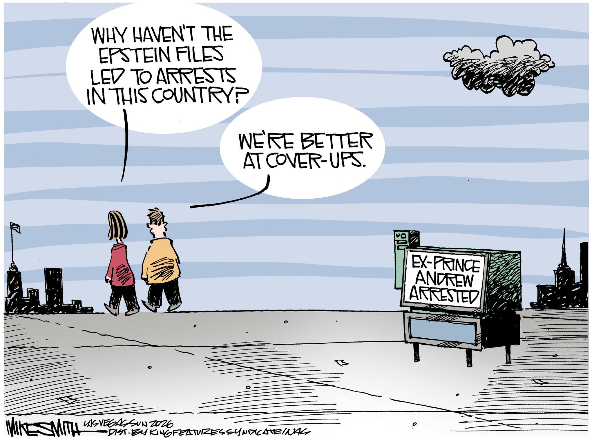 Photo caption OCR: WHY HAVEN'T THE EPSTEIN FILES LED TO ARRESTS IN THIS COUNTRY? WE'RE BETTER AT COVER-UPS. MIKE SMITH LAS VEGAS SUN 2026 DIST. BY KING FEATURES SYNDICATEINAS EX-PRINCE ANDREW ARRESTED WHY HAVEN'T THE EPSTEIN FILES LED TO ARRESTS IN THIS COUNTRY ? WE'RE BETTER AT COVER - UPS . MIKE SMITH LAS VEGAS SUN 2026 DIST . BY KING FEATURES SYNDICATEINAS EX - PRINCE ANDREW ARRESTED