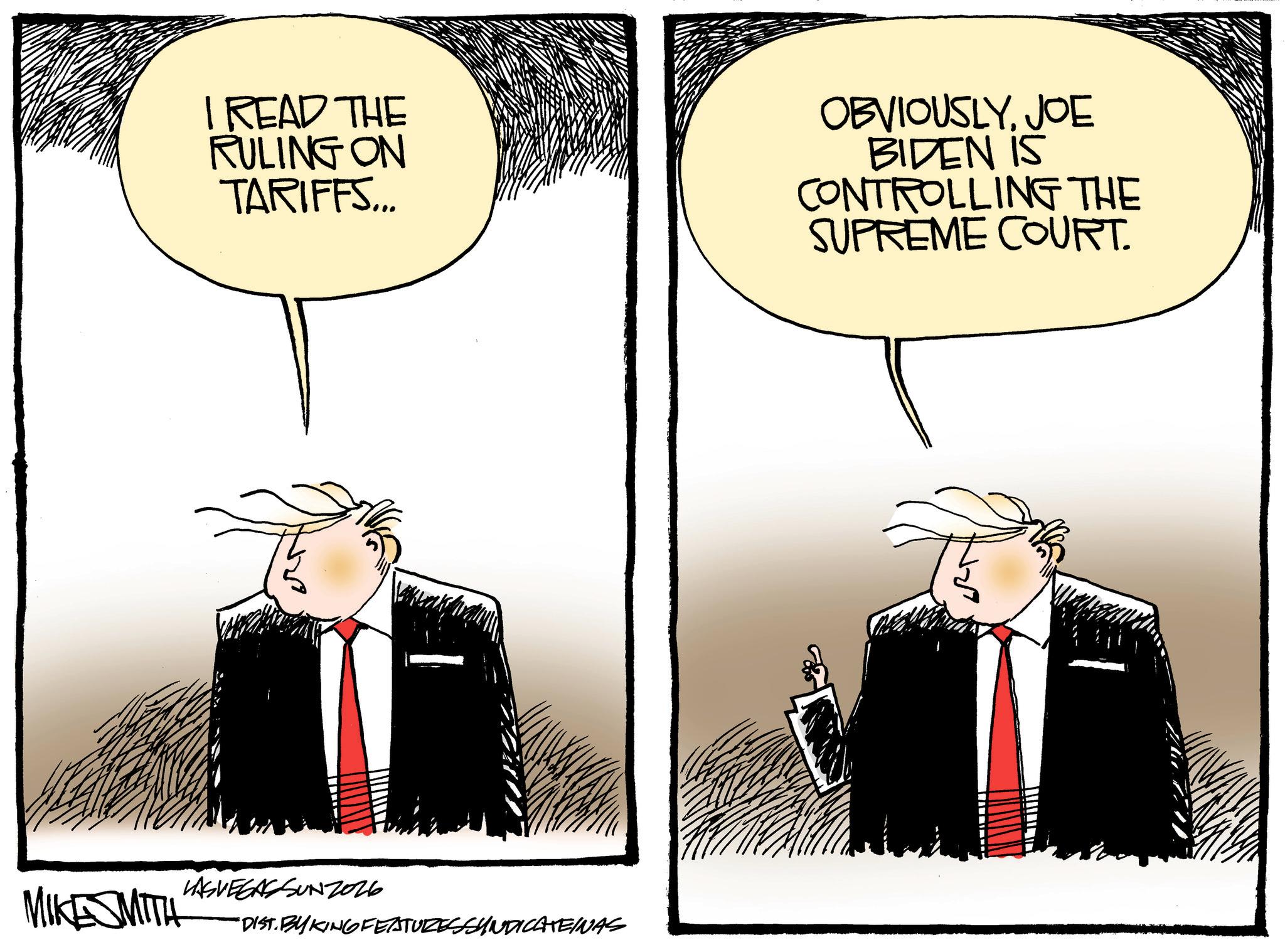 Animated cartoon OCR: I READ THE RULING ON TARIFFS... OBVIOUSLYJOE BIDEN IS CONTROLLING THE SUPREME COURT. LASVEGASSUNZ026 MIKESMITH *DIST. BY KING FEATURESSYNDICATEINAS I READ THE RULING ON TARIFFS ... OBVIOUSLYJOE BIDEN IS CONTROLLING THE SUPREME COURT . LASVEGASSUNZ026 MIKESMITH * DIST . BY KING FEATURESSYNDICATEINAS