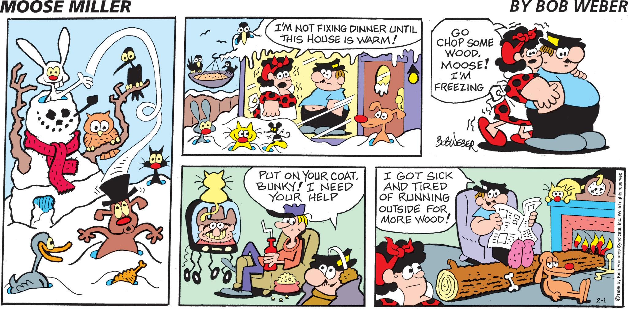 Conversation OCR: MOOSE MILLER Moo I'M NOT FIXING DINNER UNTIL THIS HOUSE IS WARM! GO CHOP SOME WOOD. MOOSE! I'M FREEZING BOBWEBER PUT ON YOUR COATBUNKY! I NEED YOUR HELP I GOT SICK AND TIRED OF RUNNING OUTSIDE FOR MORE WOOD! BY BOB WEBER 2-1 1998 by King Features SyndicateMOOSE MILLER Moo I'M NOT FIXING DINNER UNTIL THIS HOUSE IS WARM ! GO CHOP SOME WOOD . MOOSE ! I'M FREEZING BOBWEBER PUT ON YOUR COATBUNKY ! I NEED YOUR HELP I GOT SICK AND TIRED OF RUNNING OUTSIDE FOR MORE WOOD ! BY BOB WEBER 2-1 1998 by King Features SyndicateInc. World rights reserved .