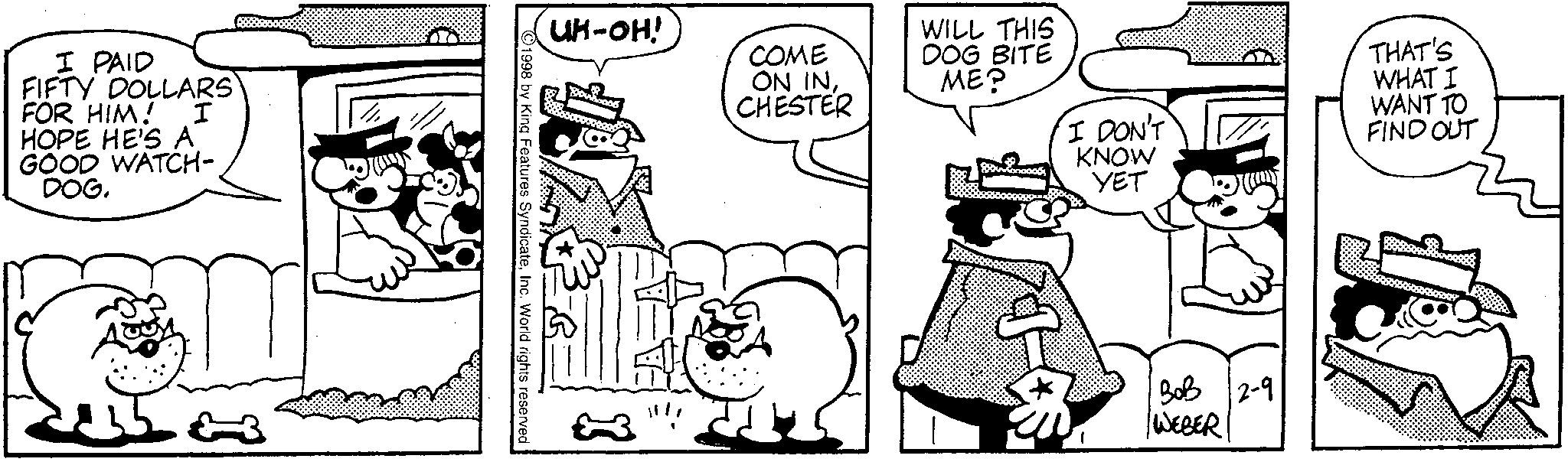 Animated cartoon OCR: I PAID FIFTY DOLLARS FOR HIM! I HOPE HE'S A GOOD WATCH- DOG. UH-OH! COME ON INCHESTER WILL THIS DOG BITE ??? © 1998 by King Features SyndicateInc. World rights reserved I DON'T KNOW YET 30B 2-9 WEBER THAT'S WHAT I WANT TO FIND OUT I PAID FIFTY DOLLARS FOR HIM ! I HOPE HE'S A GOOD WATCH- DOG . UH - OH ! COME ON INCHESTER WILL THIS DOG BITE ??? © 1998 by King Features SyndicateInc. World rights reserved I DON'T KNOW YET 30B 2-9 WEBER THAT'S WHAT I WANT TO FIND OUT