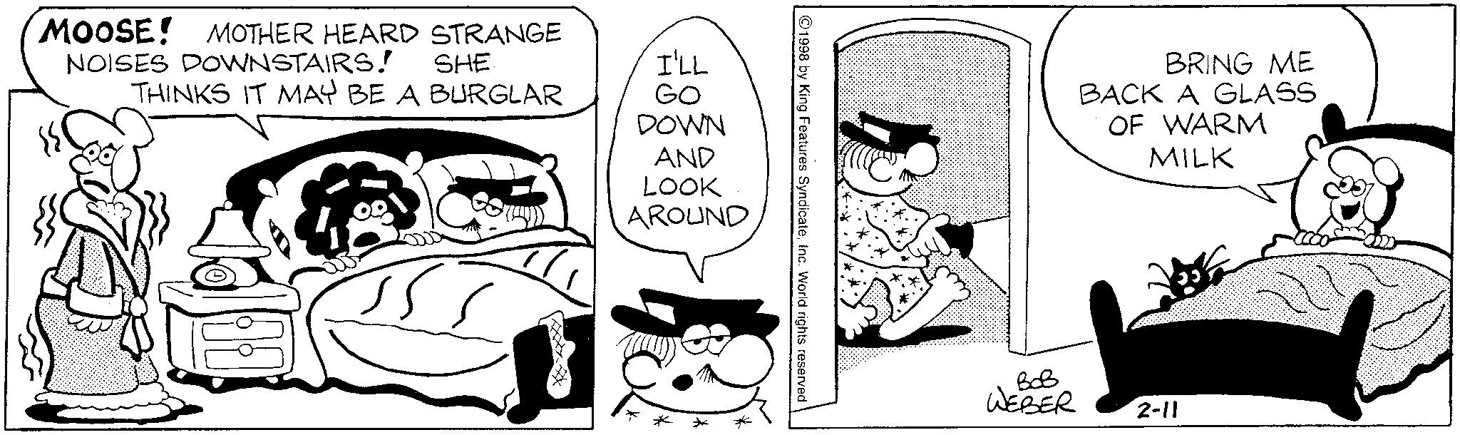 Animation OCR: MOOSE! MOTHER HEARD STRANGE NOISES DOWNSTAIRS! SHE THINKS IT MAY BE A BURGLAR I'LL GO DOWN AND LOOK AROUND 1998 by King Features SyndicateInc. World rights reserved BRING ME BACK A GLASS OF WARM MILK ??? WEBER 2-11 MOOSE ! MOTHER HEARD STRANGE NOISES DOWNSTAIRS ! SHE THINKS IT MAY BE A BURGLAR I'LL GO DOWN AND LOOK AROUND 1998 by King Features SyndicateInc. World rights reserved BRING ME BACK A GLASS OF WARM MILK ??? WEBER 2-11