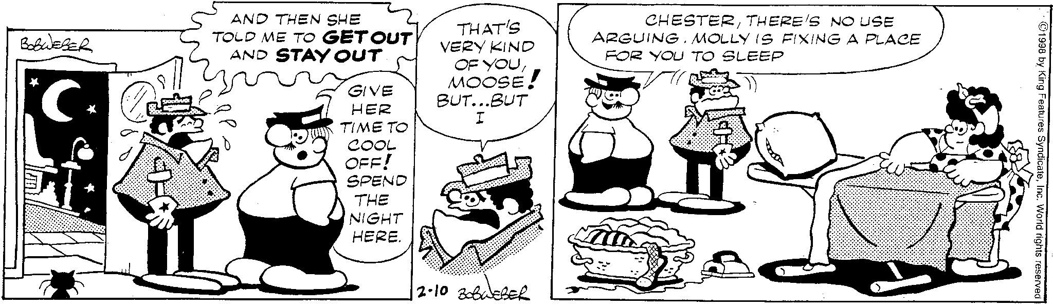 Monochrome OCR: Belweger C AND THEN SHE TOLD ME TO GET OUT AND STAY OUT GIVE HER THAT'S VERY KIND OF YOUMOOSE! BUT...BUT I CHESTERTHERE'S NO USE ARGUING. MOLLY IS FIXING A PLACE FOR YOU TO SLEEP TIME TO COOL OFF! SPEND THE NIGHT HERE. 2.10 BOBWEBER ©1998 by King Features SyndicateInc. World rights reserved Belweger C AND THEN SHE TOLD ME TO GET OUT AND STAY OUT GIVE HER THAT'S VERY KIND OF YOUMOOSE ! BUT ... BUT I CHESTERTHERE'S NO USE ARGUING . MOLLY IS FIXING A PLACE FOR YOU TO SLEEP TIME TO COOL OFF ! SPEND THE NIGHT HERE . 2.10 BOBWEBER © 1998 by King Features SyndicateInc. World rights reserved