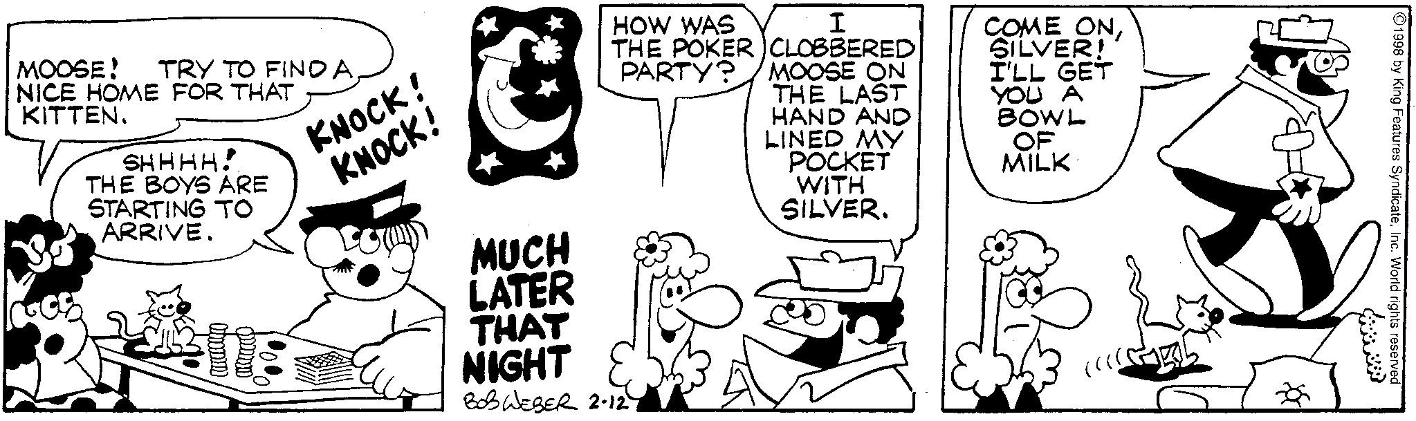 Animated cartoon OCR: MOOSE! TRY TO FINDA. NICE HOME FOR THAT KITTEN. SHHHH! THE BOYS ARE STARTING TO ARRIVE. KNOCK! KNOCK! HOW WAS I THE POKER CLOBBERED PARTY? MOOSE ON THE LAST HAND AND LINED MY POCKET WITH SILVER. COME ONSILVER! I'LL GET YOU A BOWL OF MILK MUCH LATER THAT NIGHT BOS WESER 2-12 1998 by King Features SyndicateInc. World rights reserved www MOOSE ! TRY TO FINDA . NICE HOME FOR THAT KITTEN . SHHHH ! THE BOYS ARE STARTING TO ARRIVE . KNOCK ! KNOCK ! HOW WAS I THE POKER CLOBBERED PARTY ? MOOSE ON THE LAST HAND AND LINED MY POCKET WITH SILVER . COME ONSILVER ! I'LL GET YOU A BOWL OF MILK MUCH LATER THAT NIGHT BOS WESER 2-12 1998 by King Features SyndicateInc. World rights reserved www