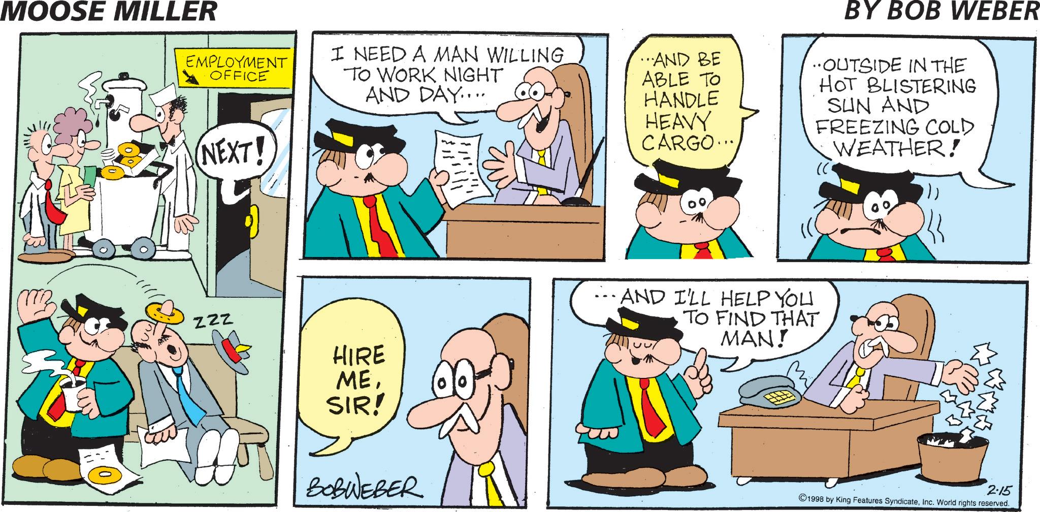 Conversation OCR: MOOSE MILLER EMPLOYMENT OFFICE I NEED A MAN WILLING ...AND BE TO WORK NIGHT AND DAY.... (NEXT! ABLE TO HANDLE HEAVY CARGO... BY BOB WEBER OUTSIDE IN THE HOT BLISTERING SUN AND FREEZING COLD WEATHER! MB ZZZ HIRE ...AND I'LL HELP YOU TO FIND THAT MAN! MESIR! BOBWEBER 2.15 1998 by King Features SyndicateInc. World rights reserved. MOOSE MILLER EMPLOYMENT OFFICE I NEED A MAN WILLING ... AND BE TO WORK NIGHT AND DAY .... ( NEXT ! ABLE TO HANDLE HEAVY CARGO ... BY BOB WEBER OUTSIDE IN THE HOT BLISTERING SUN AND FREEZING COLD WEATHER ! MB ZZZ HIRE ... AND I'LL HELP YOU TO FIND THAT MAN ! MESIR ! BOBWEBER 2.15 1998 by King Features SyndicateInc. World rights reserved .