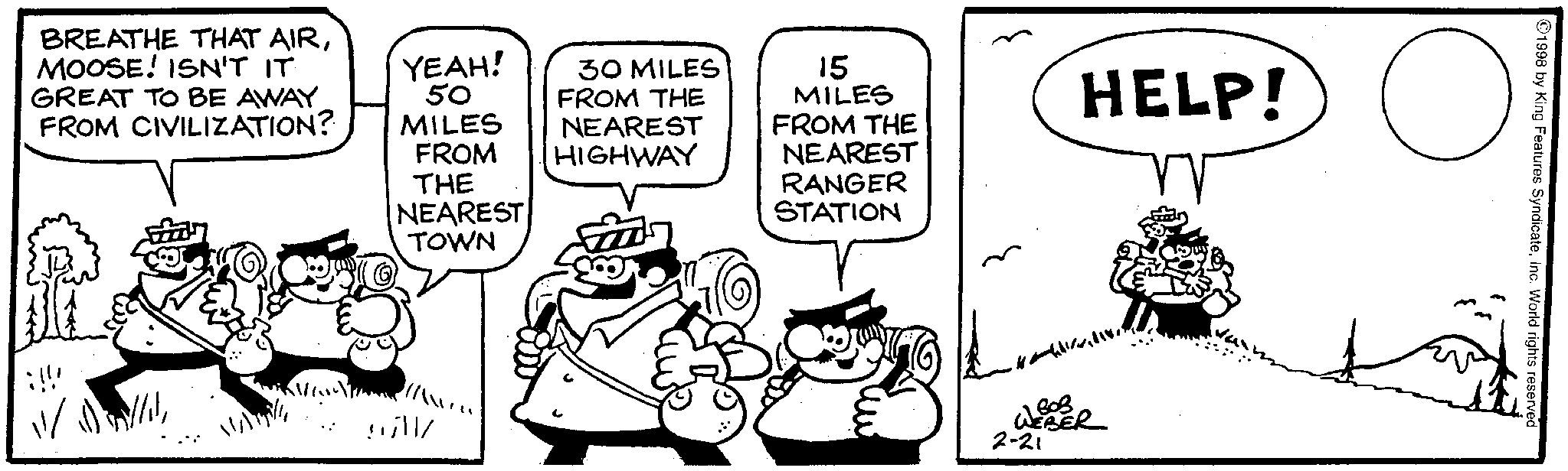 Fictional character OCR: BREATHE THAT AIRMOOSE! ISN'T IT GREAT TO BE AWAY FROM CIVILIZATION? !!! YEAH! 30 MILES 50 MILES FROM THE NEAREST FROM HIGHWAY THE NEAREST TOWN 15 MILES FROM THE NEAREST RANGER STATION HELP! WEBER 2-21 ©1998 by King Features SyndicateInc. World rights reserved BREATHE THAT AIRMOOSE ! ISN'T IT GREAT TO BE AWAY FROM CIVILIZATION ? !!! YEAH ! 30 MILES 50 MILES FROM THE NEAREST FROM HIGHWAY THE NEAREST TOWN 15 MILES FROM THE NEAREST RANGER STATION HELP ! WEBER 2-21 © 1998 by King Features SyndicateInc. World rights reserved