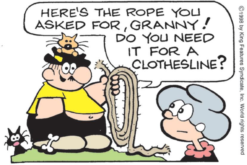 Humour OCR: ©1998 by King Features SyndicateInc. World rights reserved HERE'S THE ROPE YOU ASKED FORGRANNY! DO YOU NEED IT FOR A CLOTHESLINE? © 1998 by King Features SyndicateInc. World rights reserved HERE'S THE ROPE YOU ASKED FORGRANNY ! DO YOU NEED IT FOR A CLOTHESLINE ?
