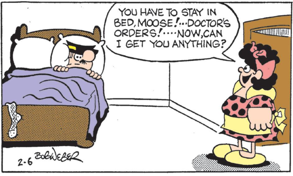 Photo caption OCR: ????????? 2-6 YOU HAVE TO STAY IN BEDMOOSE!...DOCTOR'S ORDERS!....NOWCAN I GET YOU ANYTHING? ????????? 2-6 YOU HAVE TO STAY IN BEDMOOSE ! ... DOCTOR'S ORDERS ! .... NOWCAN I GET YOU ANYTHING ?