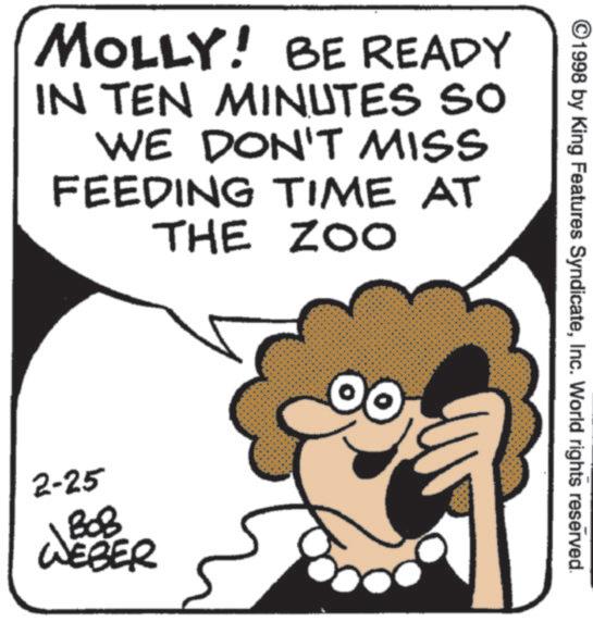 Fiction OCR: MOLLY! BE READY IN TEN MINUTES SO WE DON'T MISS FEEDING TIME AT THE ZOO 2-25 BOB NEBER ©1998 by King Features SyndicateInc. World rights reserved. MOLLY ! BE READY IN TEN MINUTES SO WE DON'T MISS FEEDING TIME AT THE ZOO 2-25 BOB NEBER © 1998 by King Features SyndicateInc. World rights reserved .