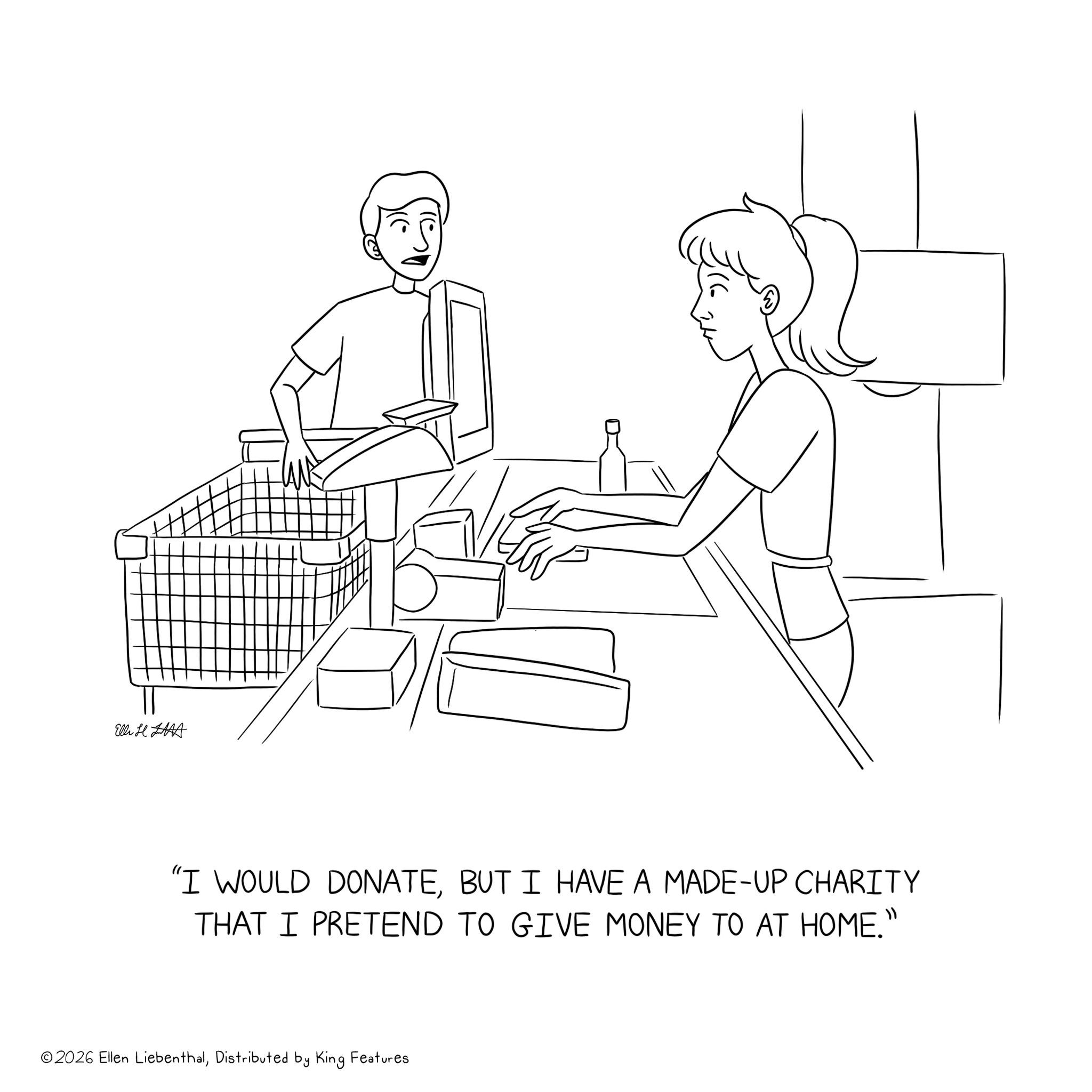 Sketch OCR: Elli H "I WOULD DONATEBUT I HAVE A MADE-UP CHARITY THAT I PRETEND TO GIVE MONEY TO AT HOME." ©2026 Ellen LiebenthalDistributed by King Features Elli H " I WOULD DONATEBUT I HAVE A MADE - UP CHARITY THAT I PRETEND TO GIVE MONEY TO AT HOME . " © 2026 Ellen LiebenthalDistributed by King Features