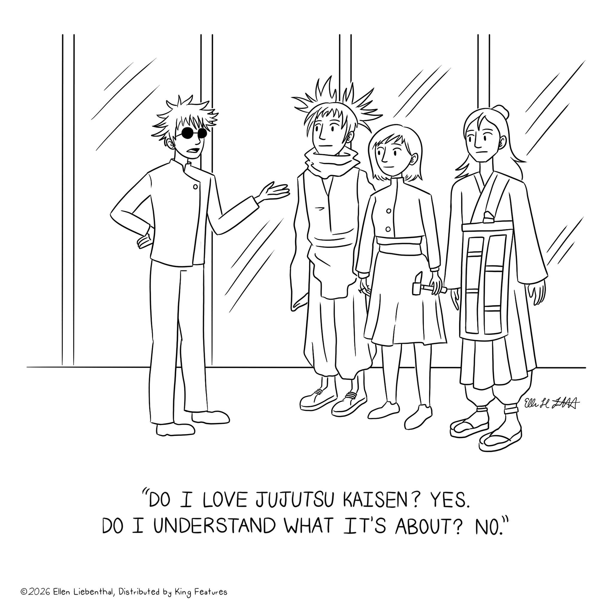 Fiction OCR: "DO I LOVE JUJUTSU KAISEN? YES. DO I UNDERSTAND WHAT IT'S ABOUT? NO." O2026 Ellen LiebenthalDistributed by King Features Elli H LA " DO I LOVE JUJUTSU KAISEN ? YES . DO I UNDERSTAND WHAT IT'S ABOUT ? NO . " O2026 Ellen LiebenthalDistributed by King Features Elli H LA