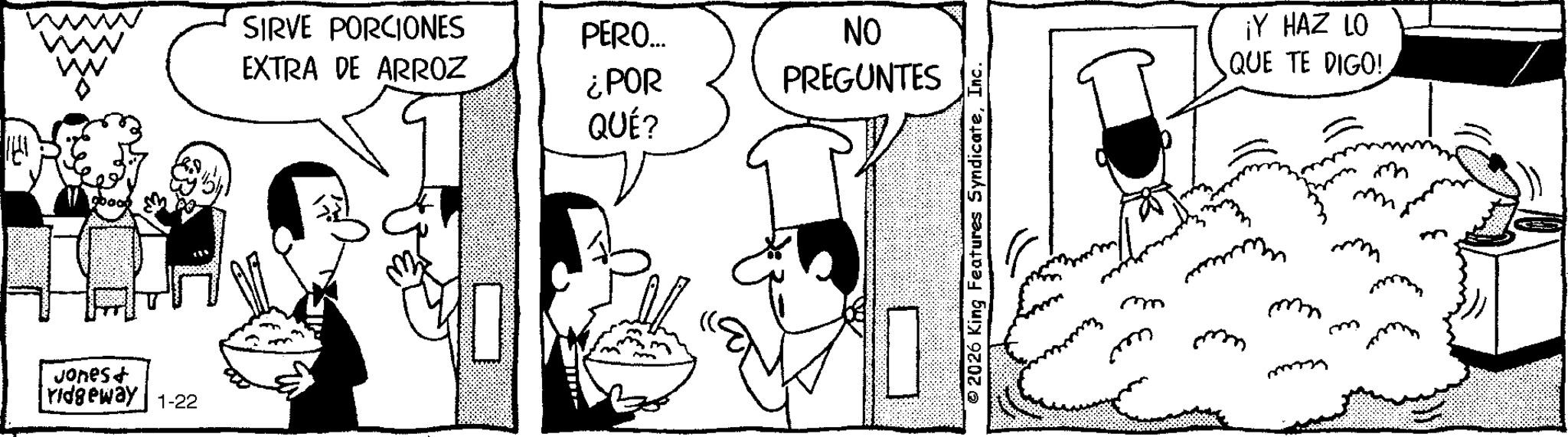 Publication OCR: Jonest ridgeway 1-22 SIRVE PORCIONES EXTRA DE ARROZ PERO... ¿POR QUÉ? NO PREGUNTES © 2026 King Features SyndicateInc. ¡Y HAZ LO QUE TE DIGO! mm m M m Jonest ridgeway 1-22 SIRVE PORCIONES EXTRA DE ARROZ PERO ... ¿ POR QUÉ ? NO PREGUNTES © 2026 King Features SyndicateInc. ¡ Y HAZ LO QUE TE DIGO ! mm m M m