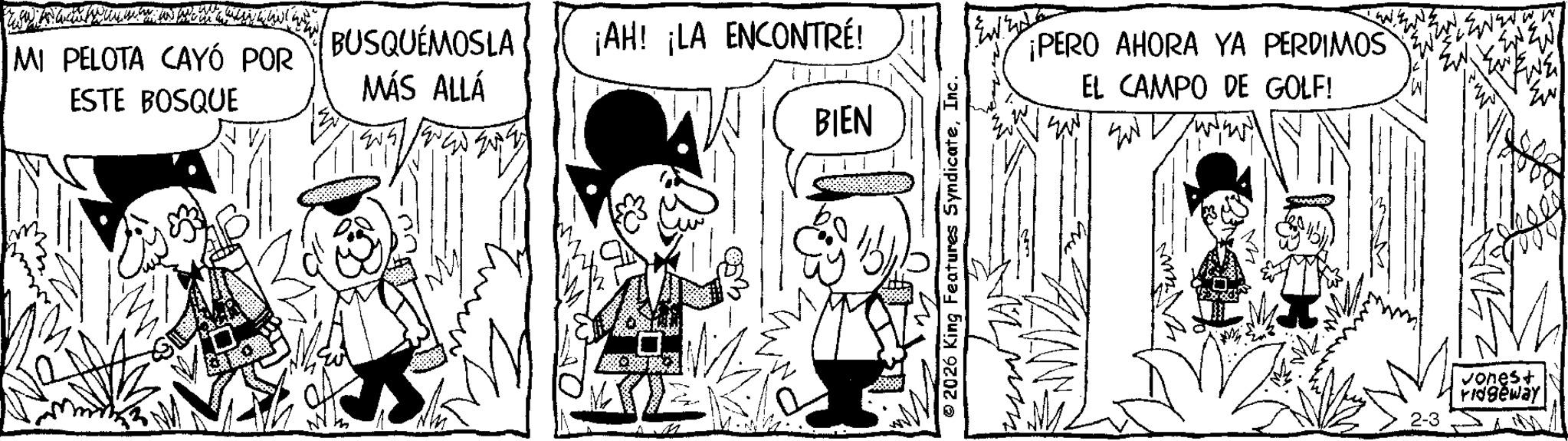 Conversation OCR: MI PELOTA CAYÓ POR ESTE BOSQUE BUSQUÉMOSLA MÁS ALLÁ ¡AH! ¡LA ENCONTRÉ! BIEN 2026 King Features SyndicateInc. ¡PERO AHORA YA PERDIMOS EL CAMPO DE GOLF! END vonest ridgeway MI PELOTA CAYÓ POR ESTE BOSQUE BUSQUÉMOSLA MÁS ALLÁ ¡ AH ! ¡ LA ENCONTRÉ ! BIEN 2026 King Features SyndicateInc. ¡ PERO AHORA YA PERDIMOS EL CAMPO DE GOLF ! END vonest ridgeway
