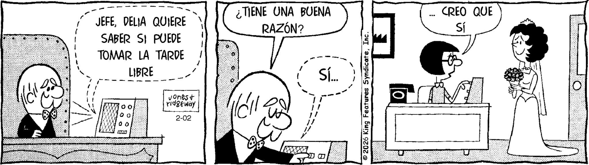 Animated cartoon OCR: JEFEDELIA QUIERE SABER SI PUEDE TOMAR LA TARDE LIBRE 0 0 vones+ ridgeway 2-02 00 ¿TIENE UNA BUENA RAZÓN? Sí... 2026 King Features SyndicateInc. ** CREO QUE Sí JEFEDELIA QUIERE SABER SI PUEDE TOMAR LA TARDE LIBRE 0 0 vones + ridgeway 2-02 00 ¿ TIENE UNA BUENA RAZÓN ? Sí ... 2026 King Features SyndicateInc. ** CREO QUE Sí