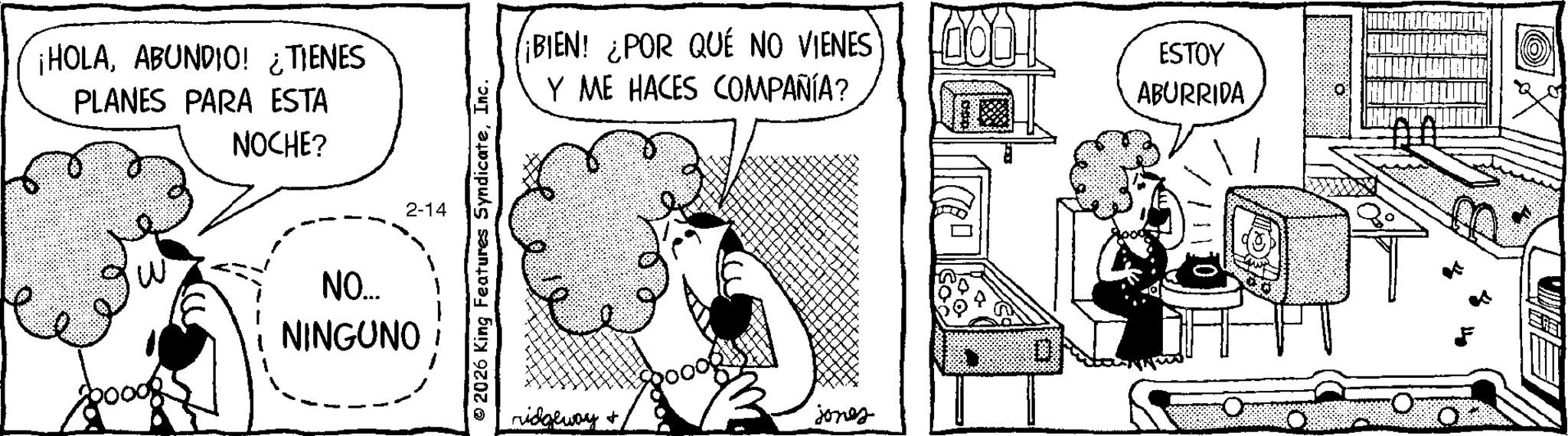 Comic book OCR: ¡HOLAABUNDIO! ¿TIENES ?? PLANES PARA ESTA NOCHE? NO... NINGUNO 2-14 © 2026 King Features SyndicateInc. BIEN! ¿POR QUÉ NO VIENES Y ME HACES COMPAÑÍA? ESTOY ABURRIDA ridgeway jonez ¡ HOLAABUNDIO ! ¿ TIENES ?? PLANES PARA ESTA NOCHE ? NO ... NINGUNO 2-14 © 2026 King Features SyndicateInc. BIEN ! ¿ POR QUÉ NO VIENES Y ME HACES COMPAÑÍA ? ESTOY ABURRIDA ridgeway jonez
