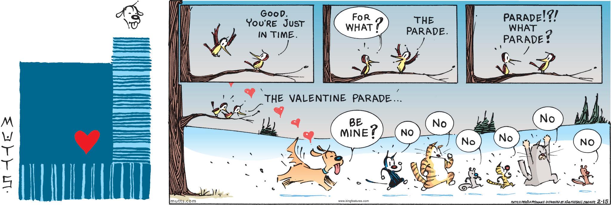 Fiction OCR: M mutts.com GOOD. YOU'RE JUST IN TIME. FOR WHAT? THE PARADE. THE VALENTINE PARADE... PARADE!?! WHAT PARADE? BE MINE? No No NO No No NO www.kingfeatures.com MUTTS PATRICK MYDOUNE DISTRIBUTED BY KING FEATURES SYNDICATE 2-15 M mutts.com GOOD . YOU'RE JUST IN TIME . FOR WHAT ? THE PARADE . THE VALENTINE PARADE ... PARADE ! ? ! WHAT PARADE ? BE MINE ? No No NO No No NO www.kingfeatures.com MUTTS PATRICK MYDOUNE DISTRIBUTED BY KING FEATURES SYNDICATE 2-15