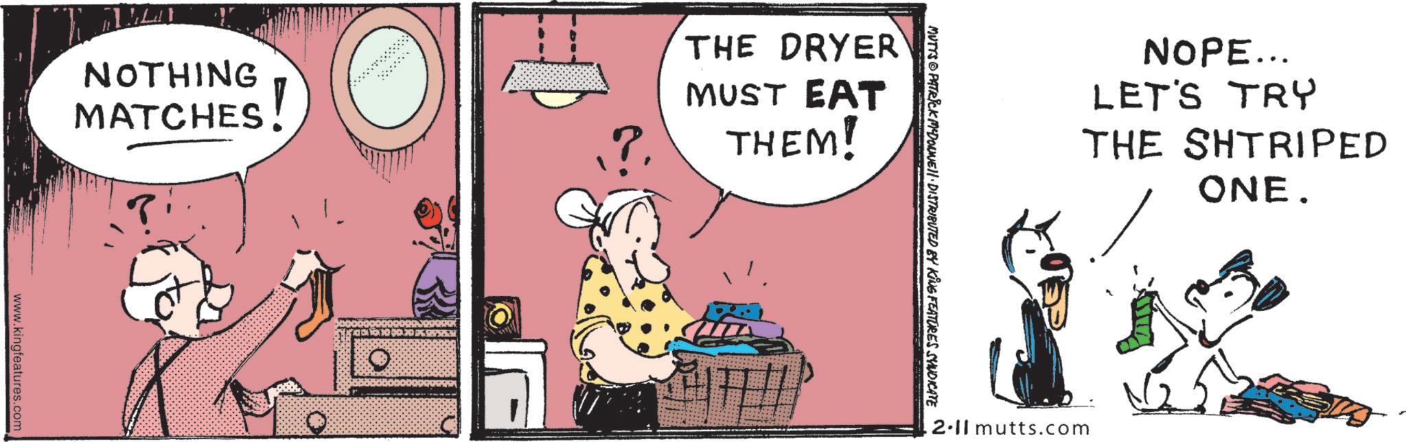 Fictional character OCR: NOTHING MATCHES! www.kingfeatures.com ?. THE DRYER MUST EAT THEM! MUTTS PATRICK MCDONNELL DISTRIBUTED BY KING FEATURES SYNDICATE NOPE... LET'S TRY THE SHTRIPED ONE. .2.11 mutts.com NOTHING MATCHES ! www.kingfeatures.com ? . THE DRYER MUST EAT THEM ! MUTTS PATRICK MCDONNELL DISTRIBUTED BY KING FEATURES SYNDICATE NOPE ... LET'S TRY THE SHTRIPED ONE . .2.11 mutts.com