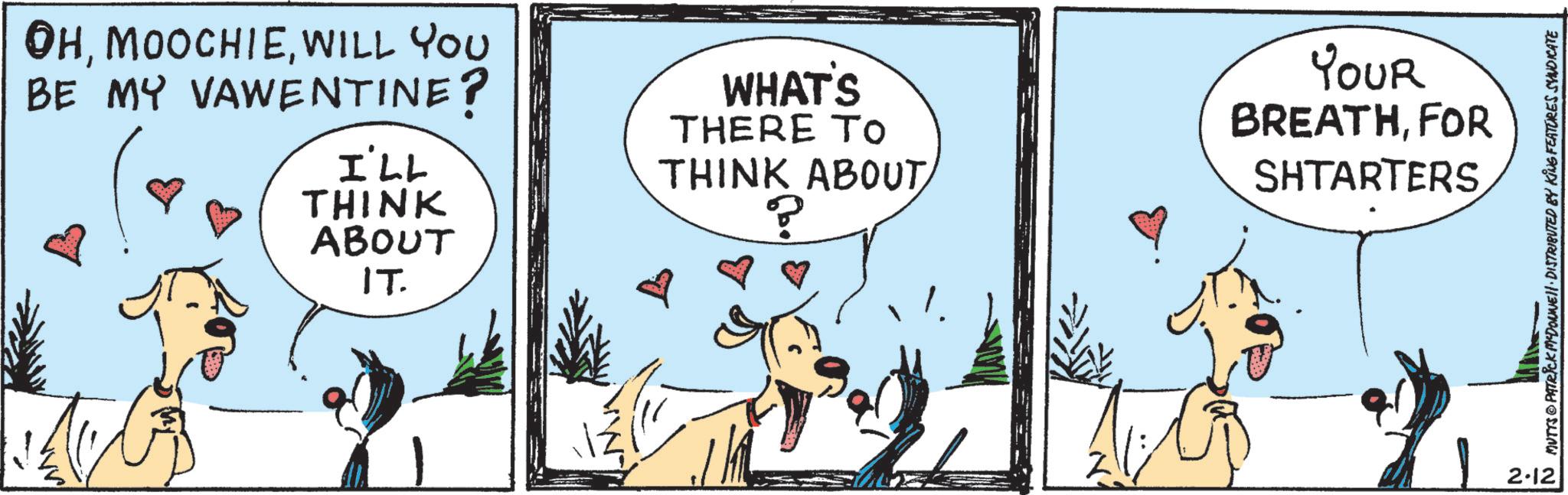 Animated cartoon OCR: OHWILL YOU BE MY VAWENTINE? I'LL THINK ABOUT IT. WHAT'S THERE TO THINK ABOUT ? YOUR BREATHFOR SHTARTERS 2-12 N MUTTS@PATRICK MYDONNE. DISTRIBUTED BY KING FEATURES SYNDICATE OHWILL YOU BE MY VAWENTINE ? I'LL THINK ABOUT IT . WHAT'S THERE TO THINK ABOUT ? YOUR BREATHFOR SHTARTERS 2-12 N MUTTS @ PATRICK MYDONNE . DISTRIBUTED BY KING FEATURES SYNDICATE