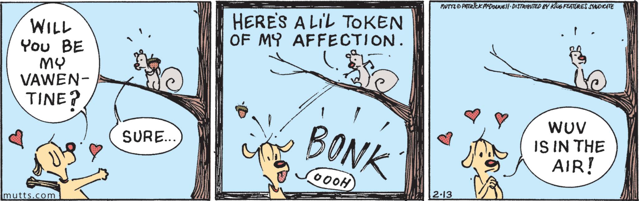 Comics OCR: WILL You BE MY VAWEN- TINE? SURE... HERE'S A LIL TOKEN OF MY AFFECTION. BONK OOOH MUTTS PATRICK MADONNE DISTRIBUTED BY KING FEATURES SYNDICATE 2-13 1 WUV IS IN THE AIR! mutts.com WILL You BE MY VAWEN- TINE ? SURE ... HERE'S A LIL TOKEN OF MY AFFECTION . BONK OOOH MUTTS PATRICK MADONNE DISTRIBUTED BY KING FEATURES SYNDICATE 2-13 1 WUV IS IN THE AIR ! mutts.com