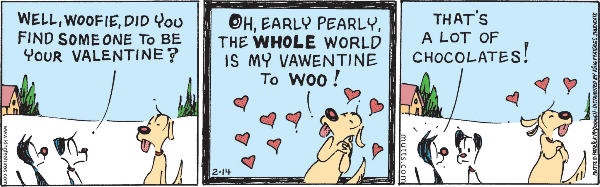 Canidae OCR: WELLDID YOU FIND SOME ONE TO BE YOUR VALENTINE? OHTHE WHOLE WORLD IS MY VAWENTINE To Woo! THAT'S A LOT OF CHOCOLATES! www.kingfeatures.com 2.14 mutts.com MUTTS © PATRICK MEDONNIE!! · DISTRIBUTED BY KING FEATURES SYNDICATE WELLDID YOU FIND SOME ONE TO BE YOUR VALENTINE ? OHEARLY PEARLYTHE WHOLE WORLD IS MY VAWENTINE To Woo ! THAT'S A LOT OF CHOCOLATES ! www.kingfeatures.com 2.14 mutts.com MUTTS © PATRICK MEDONNIE !! · DISTRIBUTED BY KING FEATURES SYNDICATE