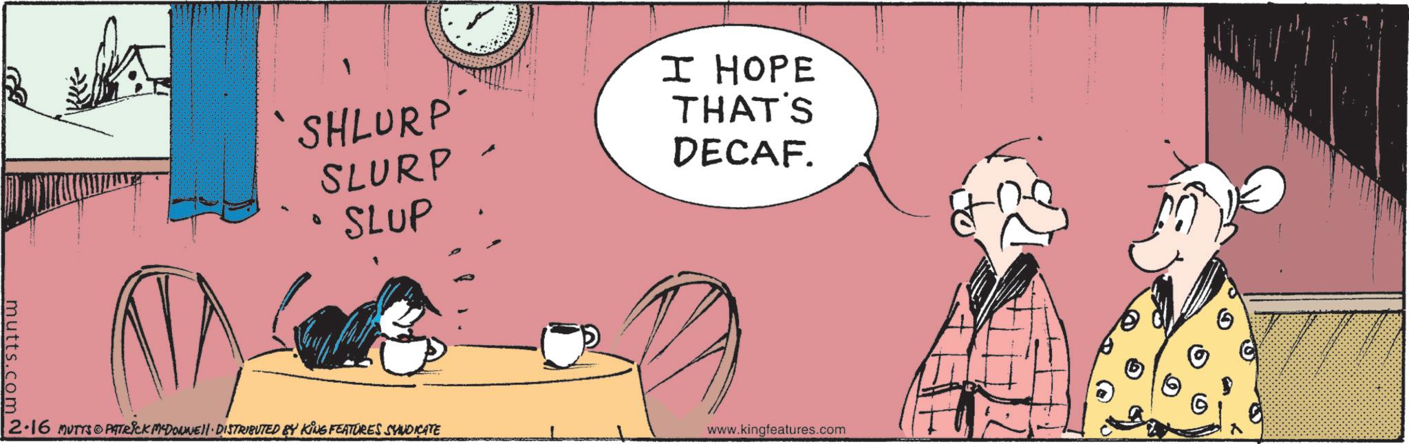 Comic book OCR: `SHLURP'" SLURP SLUP I HOPE THAT'S DECAF. mutts.com N G 2.16 MUTTS PATRICK MCDONNELL DISTRIBUTED BY KING FEATURES SUNDICATE www.kingfeatures.com ` SHLURP ' " SLURP SLUP I HOPE THAT'S DECAF . mutts.com N G 2.16 MUTTS PATRICK MCDONNELL DISTRIBUTED BY KING FEATURES SUNDICATE www.kingfeatures.com