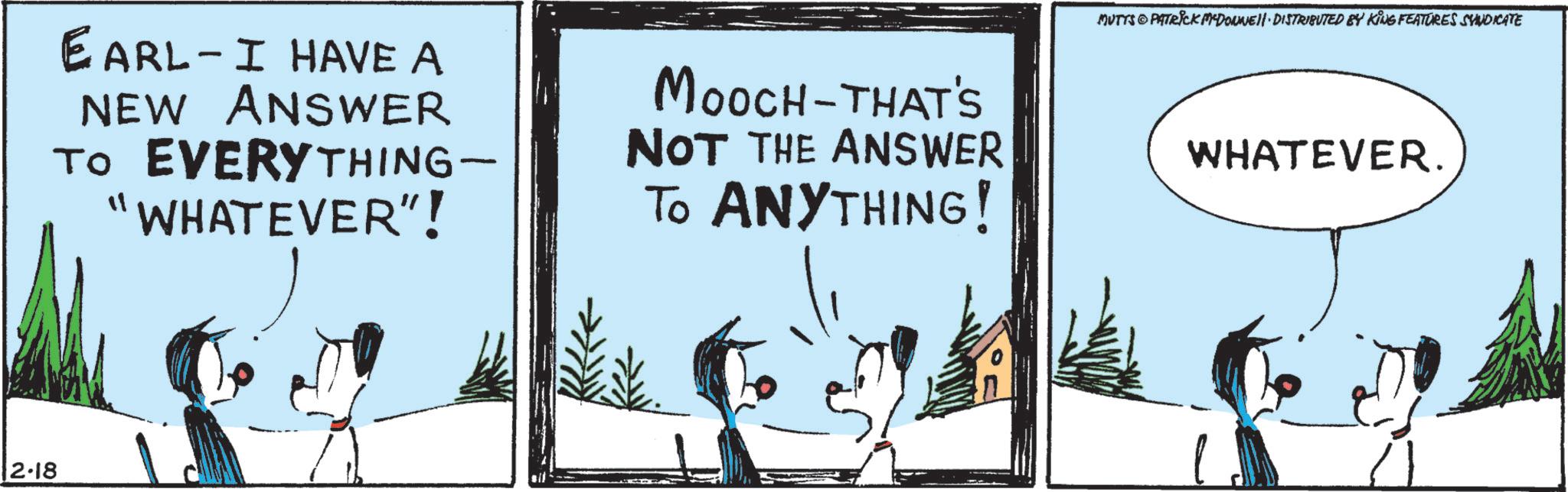 Animated cartoon OCR: 12.18 EARL - I HAVE A NEW ANSWER TO EVERYTHING- "WHATEVER"! MOOCH-THAT'S NOT THE ANSWER TO ANYTHING! MUTTS@PATRICK MADONNE DISTRIBUTED BY KING FEATURES SYNDICATE WHATEVER. 12.18 EARL - I HAVE A NEW ANSWER TO EVERYTHING- " WHATEVER " ! MOOCH - THAT'S NOT THE ANSWER TO ANYTHING ! MUTTS @ PATRICK MADONNE DISTRIBUTED BY KING FEATURES SYNDICATE WHATEVER .
